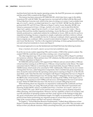 292  |Chapter 5  Managing Hyper-V 
machine boots back into the regular operating system, the final P2V processes are completed,
and the actual VM is created on the Hyper-V host.
This feature has been removed in SCVMM 2012 R2, which does leave a gap in the ability
to perform P2V with SCVMM. This gap, however, was (and still is) filled with the Microsoft
Virtual Machine Converter tool, which at the time of writing is at version 3 and available from
www.microsoft.com/en-us/download/details.aspx?id=42497. MVMC has the ability to
perform both P2V and V2V from VMware to Hyper-V and to Azure. Recently, MVMC was
retired as announced at https://blogs.technet.microsoft.com/scvmm/2016/06/04/­
important-update-regarding-microsoft-virtual-machine-converter-mvmc/. This is
because Microsoft has another migration technology, Azure Site Recovery (ASR). Although
initially positioned as a replication solution for workloads to Azure, ASR can also be used as a
migration technology, because a migration is simply a replication and then a failover without
ever failing back. ASR is available for free for 31 days per workload, which is generally enough
time to migrate any workload. ASR is covered in more detail in Chapter 8, “Hyper-V Replica
and Azure Site Recovery” but this is the migration technology of choice going forward for phys-
ical and virtual environments to Azure and Hyper-V.
One manual approach is to use the SysInternals tool Disk2Vhd from the following location:
http://technet.microsoft.com/en-us/sysinternals/ee656415.aspx
It can be run on any system supporting VSS, and it creates a VHD of the system’s content. The
created VHD file could then be used when creating a new virtual machine.
The other migration type, V2V, is most commonly from VMware ESX to Hyper-V, and there
are numerous solutions. Many partners have V2V solutions, but Microsoft also provides options
for VMware migrations to Hyper-V.
SCVMM 2016 still has built-in V2V support from VMware and can convert either a VMware
virtual machine running on an ESX host or a VMware virtual machine in the library. The major
conversion task for VMware is converting the virtual hard disks, because VMware uses the
VMDK format, which needs to be converted to VHD. Additionally, VMware has its own version
of Integration Services, called Integration Components, that is installed into guest operating sys-
tems. It must be removed from the operating system prior to starting on Hyper-V, or the OS will
most likely crash. Note that this does not happen with Hyper-V Integration Services if a Hyper-V
VM is started on a different hypervisor. On startup, Hyper-V Integration Services is triggered via
the BIOS in the virtual machine, which controls the starting of the VMBus. If the hypervisor is
not Hyper-V, the assertion to start VMBus will not occur, and Integration Services is not started
or used. While SCVMM 2016 does have V2V, the focus is around ASR going forward.
When thinking about any migration, it’s important to understand the workloads you have
and the resources they are using. Microsoft provides a free tool, Microsoft Assessment and
Planning Toolkit (MAP), which is available from http://technet.microsoft.com/en-us/
library/bb977556.aspx. MAP can be used for many scenarios, such as desktop migration,
Office planning, and cloud migrations. However, one key capability is that it can inventory and
scan the utilization of operating systems and then create reports on the findings to help iden-
tify good virtualization and consolidation targets. It is highly recommended to run MAP for a
period of time before performing any migration project to ensure that you have a good knowl-
edge of the current systems and their real resource utilization.
In Chapter 2, “Virtual Machine Resource Fundamentals,” I talked about differences in how
Hyper-V handles processor allocation compared to a hypervisor such as ESX. This can make a dif-
ference in how you allocate resources. When converting from ESX, you can match the hardware
 