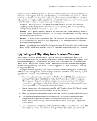 Upgrading and Migrating from Previous Versions |  293
exactly or you can take the migration as a chance to optimize the resource allocation or increase it
if required. With Hyper-V, there is no penalty to having additional virtual processors in a virtual
machine, and therefore you may choose to be more generous than with ESX. While it’s important
to be accurate in your planning for migrations to ensure that the right hardware is procured, quite
a lot of flexibility is available, even for a running virtual machine:
Processor    While processors cannot be hot-added to a virtual machine, the limits and
weightings can be changed while the virtual machine is running. This is why potentially
having additional virtual processors is a good idea.
Memory    With Dynamic Memory, a virtual machine can have additional memory added as
required, and the settings for the memory can be changed while the VM is running, allowing
the maximum to be increased.
Network    If bandwidth management is used, the minimum and maximum bandwidth lim-
its can be modified, and at the host level, it’s possible to add network adapters to a team to
increase available bandwidth.
Storage    Additional virtual hard disks can be added to the SCSI controller, and with Windows
Server 2012 R2, a VHDX file attached to the SCSI controller can also be dynamically expanded.
Upgrading and Migrating from Previous Versions
For an organization that is already using Hyper-V, the adoption of Windows Server 2016
Hyper-V is a simple process. For both stand-alone and clustered hosts, Microsoft supports an n-2
upgrade support policy. This means that upgrading from Windows Server 2012 and Windows
Server 2012 R2 is supported. However, when a host has a virtual switch (which every Hyper-V
host will), an upgrade only from 2012 R2 to 2016 is supported. If a node is using NIC Teaming,
no upgrade is possible.
It’s important when upgrading your Hyper-V infrastructure that the upgrade is as transpar-
ent to the end users as possible, so minimizing downtime is important. When thinking of your
upgrade, make sure you consider the following:
◆
◆ Can your hardware run the new version of Windows Server 2016? (Likely, yes, if you are
running Windows Server 2012, but remember that Windows Server 2016 now requires
SLAT support in the processor, which was optional in previous versions.) Even if it can,
would this be a good time for a hardware refresh? I have seen big performance differences
when running Hyper-V on newer processor generations.
◆
◆ Is your management infrastructure compatible with Windows Server 2016? Can it provide
malware protection, monitoring, backup, and so on? It needs to!
◆
◆ Have you upgraded System Center to the 2016 version for full Windows Server 2016 support?
◆
◆ Are the administrators trained in Windows Server 2016? Ensure that administrators
can properly manage Windows Server 2016, especially if they are used to Windows
Server 2012. If you are moving to Server Core or Nano Server, this may be a big shift for
administrators.
◆
◆ Are administrators using Windows 10? Only Windows 10 can run the Windows Server 2016
Remote Server Administration Tools to manage Windows Server 2016 servers remotely.
 