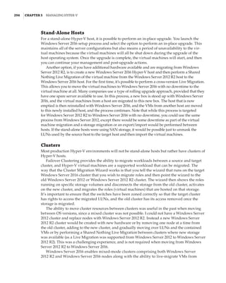 294  |Chapter 5  Managing Hyper-V 
Stand-Alone Hosts
For a stand-alone Hyper-V host, it is possible to perform an in-place upgrade. You launch the
Windows Server 2016 setup process and select the option to perform an in-place upgrade. This
maintains all of the server configurations but also means a period of unavailability to the vir-
tual machines because the virtual machines will all be shut down during the upgrade of the
host operating system. Once the upgrade is complete, the virtual machines will start, and then
you can continue your management and post-upgrade actions.
Another option, if you have additional hardware available and are migrating from Windows
Server 2012 R2, is to create a new Windows Server 2016 Hyper-V host and then perform a Shared
Nothing Live Migration of the virtual machine from the Windows Server 2012 R2 host to the
Windows Server 2016 host. For the first time, it’s possible to perform a cross-version Live Migration.
This allows you to move the virtual machines to Windows Server 2016 with no downtime to the
virtual machine at all. Many companies use a type of rolling upgrade approach, provided that they
have one spare server available to use. In this process, a new box is stood up with Windows Server
2016, and the virtual machines from a host are migrated to this new box. The host that is now
emptied is then reinstalled with Windows Server 2016, and the VMs from another host are moved
to this newly installed host, and the process continues. Note that while this process is targeted
for Windows Server 2012 R2 to Windows Server 2016 with no downtime, you could use the same
process from Windows Server 2012, except there would be some downtime as part of the virtual
machine migration and a storage migration or an export/import would be performed between
hosts. If the stand-alone hosts were using SAN storage, it would be possible just to unmask the
LUNs used by the source host to the target host and then import the virtual machines.
Clusters
Most production Hyper-V environments will not be stand-alone hosts but rather have clusters of
Hyper-V hosts.
Failover Clustering provides the ability to migrate workloads between a source and target
cluster, and Hyper-V virtual machines are a supported workload that can be migrated. The
way that the Cluster Migration Wizard works is that you tell the wizard that runs on the target
Windows Server 2016 cluster that you wish to migrate roles and then point the wizard to the
old Windows Server 2012 or Windows Server 2012 R2 cluster. The wizard then shows the roles
running on specific storage volumes and disconnects the storage from the old cluster, activates
on the new cluster, and migrates the roles (virtual machines) that are hosted on that storage.
It’s important to ensure that the switches have been zoned correctly so that the target cluster
has rights to access the migrated LUNs, and the old cluster has its access removed once the
storage is migrated.
The ability to move cluster resources between clusters was useful in the past when moving
between OS versions, since a mixed cluster was not possible. I could not have a Windows Server
2012 cluster and replace nodes with Windows Server 2012 R2. Instead a new Windows Server
2012 R2 cluster would be created with new hardware or by removing one node at a time from
the old cluster, adding to the new cluster, and gradually moving over LUNs and the contained
VMs or by performing a Shared Nothing Live Migration between clusters where new storage
was available (as a Live Migration was supported from Windows Server 2012 to Windows Server
2012 R2). This was a challenging experience, and is not required when moving from Windows
Server 2012 R2 to Windows Server 2016.
Windows Server 2016 enables mixed-mode clusters comprising both Windows Server
2012 R2 and Windows Server 2016 nodes along with the ability to live-migrate VMs from
 