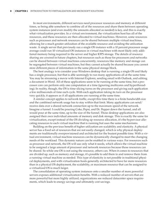 8  |Chapter 1  Introduction to Virtualization and Microsoft Solutions 
In most environments, different services need processor resources and memory at different
times, so being able somehow to combine all of the resources and share them between operating
system instances (and even modify the amounts allocated as needed) is key, and this is exactly
what virtualization provides. In a virtual environment, the virtualization host has all of the
resources, and these resources are then allocated to virtual machines. However, some resources
such as processor and network resources can be shared between multiple virtual machines,
allowing for a much greater utilization of the available resource and avoiding the utilization
waste. A single server that previously ran a single OS instance with a 10 percent processor usage
average could run 10 virtualized OS instances in virtual machines with most likely only addi-
tional memory being required in the server and higher IOPS storage. The details of resource
sharing are covered in future chapters, but resources such as those for processors and networks
can be shared between virtual machines concurrently; resources like memory and storage can
be segregated between virtual machines, but they cannot actually be shared because you cannot
store different pieces of information in the same physical storage block.
The best analogy is to consider your Windows desktop that is running a single OS and likely
has a single processor, but that is able seemingly to run many applications all at the same time.
You may be streaming a movie with Internet Explorer, sending email with Outlook, and editing
a document in Word. All of these applications seem to be running at the same time, but a pro-
cessor core can perform only one computation at a time (ignoring multicores and hyperthread-
ing). In reality, though, the OS is time-slicing turns on the processor and giving each application
a few milliseconds of time each cycle. With each application taking its turn on the processor
very quickly, it appears as if all applications are running at the same time.
A similar concept applies to network traffic, except this time there is a finite bandwidth size
and the combined network usage has to stay within that limit. Many applications can send/
receive data over a shared network connection up to the maximum speed of the network.
Imagine a funnel. I could be pouring Coke, Pepsi, and Dr. Pepper down the funnel, and all
would pour at the same time, up to the size of the funnel. Those desktop applications are also
assigned their own individual amounts of memory and disk storage. This is exactly the same for
virtualization, except instead of the OS dividing up resource allocation, it’s the hypervisor allo-
cating resources to each virtual machine that is running but uses the same mechanisms.
Building on the previous benefit of higher utilization are scalability and elasticity. A physical
server has a fixed set of resources that are not easily changed, which is why physical deploy-
ments are traditionally overprovisioned and architected for the busiest possible time. With a vir-
tual environment, virtual machine resources can be dynamically changed to meet the changing
needs of the workload. This dynamic nature can be enabled in various ways. For resources such
as processor and network, the OS will use only what it needs, which allows the virtual machine
to be assigned a large amount of processor and network resources because those resources can
be shared. So while one OS is not using the resource, others can. When it comes to resources that
are divided up, such as memory and storage, it’s possible to add them to and remove them from
a running virtual machine as needed. This type of elasticity is not possible in traditional physi-
cal deployments, and with virtualization hosts generally architected to have far more resources
than in a physical OS deployment, the scalability, or maximum resource that can be assigned to
a virtualized OS is much larger.
The consolidation of operating system instances onto a smaller number of more powerful
servers exposes additional virtualization benefits. With a reduced number of servers that are
more powerful but more highly utilized, organizations see reduced datacenter space require-
ments, which leads to energy savings and ultimately cost savings.
 