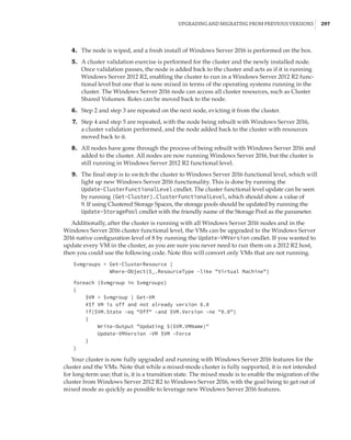 Upgrading and Migrating from Previous Versions |  297
	4.	 The node is wiped, and a fresh install of Windows Server 2016 is performed on the box.
	5.	 A cluster validation exercise is performed for the cluster and the newly installed node.
Once validation passes, the node is added back to the cluster and acts as if it is running
Windows Server 2012 R2, enabling the cluster to run in a Windows Server 2012 R2 func-
tional level but one that is now mixed in terms of the operating systems running in the
cluster. The Windows Server 2016 node can access all cluster resources, such as Cluster
Shared Volumes. Roles can be moved back to the node.
	6.	 Step 2 and step 3 are repeated on the next node, evicting it from the cluster.
	7.	 Step 4 and step 5 are repeated, with the node being rebuilt with Windows Server 2016,
a cluster validation performed, and the node added back to the cluster with resources
moved back to it.
	8.	 All nodes have gone through the process of being rebuilt with Windows Server 2016 and
added to the cluster. All nodes are now running Windows Server 2016, but the cluster is
still running in Windows Server 2012 R2 functional level.
	9.	 The final step is to switch the cluster to Windows Server 2016 functional level, which will
light up new Windows Server 2016 functionality. This is done by running the
Update-ClusterFunctionalLevel cmdlet. The cluster functional level update can be seen
by running (Get-Cluster).ClusterFunctionalLevel, which should show a value of
9. If using Clustered Storage Spaces, the storage pools should be updated by running the
Update-StoragePool cmdlet with the friendly name of the Storage Pool as the parameter.
Additionally, after the cluster is running with all Windows Server 2016 nodes and in the
Windows Server 2016 cluster functional level, the VMs can be upgraded to the Windows Server
2016 native configuration level of 8 by running the Update-VMVersion cmdlet. If you wanted to
update every VM in the cluster, as you are sure you never need to run them on a 2012 R2 host,
then you could use the following code. Note this will convert only VMs that are not running.
$vmgroups = Get-ClusterResource |
Where-Object{$_.ResourceType -like Virtual Machine}
 
foreach ($vmgroup in $vmgroups)
{
$VM = $vmgroup | Get-VM
#If VM is off and not already version 8.0
if($VM.State -eq Off -and $VM.Version -ne 8.0)
{
Write-Output Updating $($VM.VMName)
Update-VMVersion -VM $VM -Force
}
}
Your cluster is now fully upgraded and running with Windows Server 2016 features for the
cluster and the VMs. Note that while a mixed-mode cluster is fully supported, it is not intended
for long-term use; that is, it is a transition state. The mixed mode is to enable the migration of the
cluster from Windows Server 2012 R2 to Windows Server 2016, with the goal being to get out of
mixed mode as quickly as possible to leverage new Windows Server 2016 features.
 