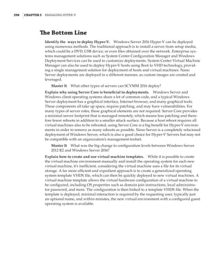 298  |Chapter 5  Managing Hyper-V 
The Bottom Line
Identify the ways to deploy Hyper-V.    Windows Server 2016 Hyper-V can be deployed
using numerous methods. The traditional approach is to install a server from setup media,
which could be a DVD, USB device, or even files obtained over the network. Enterprise sys-
tems management solutions such as System Center Configuration Manager and Windows
Deployment Services can be used to customize deployments. System Center Virtual Machine
Manager can also be used to deploy Hyper-V hosts using Boot to VHD technology, provid-
ing a single management solution for deployment of hosts and virtual machines. Nano
Server deployments are deployed in a different manner, as custom images are created and
leveraged.
Master It    What other types of servers can SCVMM 2016 deploy?
Explain why using Server Core is beneficial to deployments.    Windows Server and
Windows client operating systems share a lot of common code, and a typical Windows
Server deployment has a graphical interface, Internet browser, and many graphical tools.
These components all take up space, require patching, and may have vulnerabilities. For
many types of server roles, these graphical elements are not required. Server Core provides
a minimal server footprint that is managed remotely, which means less patching and there-
fore fewer reboots in addition to a smaller attack surface. Because a host reboot requires all
virtual machines also to be rebooted, using Server Core is a big benefit for Hyper-V environ-
ments in order to remove as many reboots as possible. Nano Server is a completely refactored
deployment of Windows Server, which is also a good choice for Hyper-V Servers but may not
be compatible with an organization’s management toolset.
Master It    What was the big change to configuration levels between Windows Server
2012 R2 and Windows Server 2016?
Explain how to create and use virtual machine templates.    While it is possible to create
the virtual machine environment manually and install the operating system for each new
virtual machine, it’s inefficient, considering the virtual machine uses a file for its virtual
storage. A far more efficient and expedient approach is to create a generalized operating
system template VHDX file, which can then be quickly deployed to new virtual machines. A
virtual machine template allows the virtual hardware configuration of a virtual machine to
be configured, including OS properties such as domain join instructions, local administra-
tor password, and more. The configuration is then linked to a template VHDX file. When the
template is deployed, minimal interaction is required by the requesting user, typically just
an optional name, and within minutes, the new virtual environment with a configured guest
operating system is available.
 