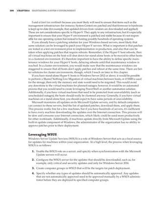 300  |Chapter 6  Maintaining a Hyper-V Environment
I said at least two workloads because you most likely will need to ensure that items such as the
management infrastructure (for instance, System Center) are patched and that firmware in hardware
is kept up-to-date (for example, that updated drivers from vendors are downloaded and applied).
These are not considerations specific to Hyper-V. They apply to any infrastructure, but it’s especially
important to ensure that your Hyper-V environment is patched and stable because it’s not respon-
sible for one operating system but instead is hosting possibly hundreds of operating systems.
If you already have a patching solution for your Windows-based servers, most likely that
same solution can be leveraged to patch your Hyper-V servers. What is important is that patches
are tested in a test environment prior to implementation in production, and also that care be
taken when applying patches that require reboots. Remember, if the Hyper-V host reboots, then
all virtual machines on the host will shut down for stand-alone hosts or be moved to other hosts
in a clustered environment. It’s therefore important to have the ability to define specific main-
tenance windows for your Hyper-V hosts, delaying reboots until that maintenance window is
reached. In a cluster environment, you would make sure that the maintenance windows are
staggered to ensure that all hosts don’t apply patches and reboot at the same time. There are bet-
ter solutions for cluster environments, though, which I touch on later in this chapter.
If you have stand-alone Hyper-V hosts in Windows Server 2012 or above, it would be possible
to perform a Shared Nothing Live Migration of virtual machines between hosts, or if SMB is used
for the storage, then only the memory and state would need to be migrated. This would avoid
any downtime to the virtual machines for planned outages; however, it would be an automated
process that you would need to create leveraging PowerShell or another automation solution.
Additionally, if you have virtual machines that need to be protected from unavailability (such as
unscheduled outages), the hosts should really be clustered anyway. Generally, if you have virtual
machines on a stand-alone host, you should expect to have some periods of unavailability.
Microsoft maintains all updates on its Microsoft Update servers, and by default computers
can connect to these servers, find the list of updated patches, download them, and apply them.
This process works fine for a few machines, but if you have hundreds of servers, it’s inefficient
to have every machine downloading the updates over the Internet connection. This process will
be slow and consume your Internet connection, which likely could be used more productively
for other workloads. Additionally, if machines update directly from Microsoft Update using the
built-in update component of Windows, the administrator of the organization has no ability to
approve patches prior to their deployment.
Leveraging WSUS
Windows Server Update Services (WSUS) is a role of Windows Server that acts as a local source
for updates for machines within your organization. At a high level, the process when leveraging
WSUS is as follows:
	1.	 Enable the WSUS role on a server, and specify when synchronization with the Microsoft
Update servers will occur.
	2.	 Configure the WSUS server for the updates that should be downloaded, such as, for
example, only critical and security updates and only for Windows Server 2016.
	3.	 Create computer groups in WSUS that will be the targets for patch deployment.
	4.	 Specify whether any types of updates should be automatically approved. Any updates
that are not automatically approved need to be approved manually by a WSUS adminis-
trator before they are deployed to specified computer groups.
 