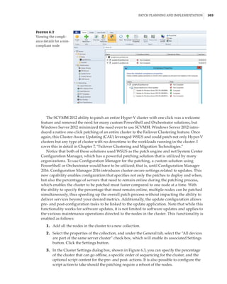 Patch Planning and Implementation |  303
The SCVMM 2012 ability to patch an entire Hyper-V cluster with one click was a welcome
feature and removed the need for many custom PowerShell and Orchestrator solutions, but
Windows Server 2012 minimized the need even to use SCVMM. Windows Server 2012 intro-
duced a native one-click patching of an entire cluster to the Failover Clustering feature. Once
again, this Cluster-Aware Updating (CAU) leveraged WSUS and could patch not only Hyper-V
clusters but any type of cluster with no downtime to the workloads running in the cluster. I
cover this in detail in Chapter 7, “Failover Clustering and Migration Technologies.”
Notice that both of these solutions used WSUS as the patch engine and not System Center
Configuration Manager, which has a powerful patching solution that is utilized by many
organizations. To use Configuration Manager for the patching, a custom solution using
PowerShell or Orchestrator would have to be utilized; that is, until Configuration Manager
2016. Configuration Manager 2016 introduces cluster-aware settings related to updates. This
new capability enables configuration that specifies not only the patches to deploy and when,
but also the percentage of servers that need to remain online during the patching process,
which enables the cluster to be patched must faster compared to one node at a time. With
the ability to specify the percentage that must remain online, multiple nodes can be patched
simultaneously, thus speeding up the overall patch process without impacting the ability to
deliver services beyond your desired metrics. Additionally, the update configuration allows
pre- and post-configuration tasks to be linked to the update application. Note that while this
functionality works for software updates, it is not limited to software updates and applies to
the various maintenance operations directed to the nodes in the cluster. This functionality is
enabled as follows:
	1.	 Add all the nodes in the cluster to a new collection.
	2.	 Select the properties of the collection, and under the General tab, select the “All devices
are part of the same server cluster” check box, which will enable its associated Settings
button. Click the Settings button.
	3.	 In the Cluster Settings dialog box, shown in Figure 6.3, you can specify the percentage
of the cluster that can go offline, a specific order of sequencing for the cluster, and the
optional script content for the pre- and post- actions. It is also possible to configure the
script action to take should the patching require a reboot of the nodes.
Figure 6.2
Viewing the compli-
ance details for a non-
compliant node
 
