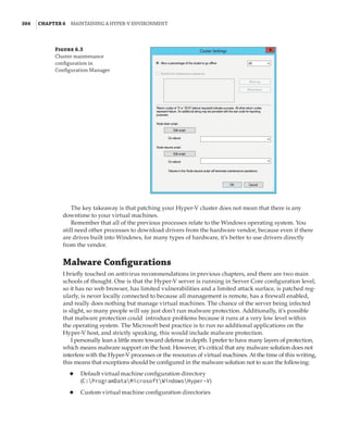 304  |Chapter 6  Maintaining a Hyper-V Environment
The key takeaway is that patching your Hyper-V cluster does not mean that there is any
downtime to your virtual machines.
Remember that all of the previous processes relate to the Windows operating system. You
still need other processes to download drivers from the hardware vendor, because even if there
are drives built into Windows, for many types of hardware, it’s better to use drivers directly
from the vendor.
Malware Configurations
I briefly touched on antivirus recommendations in previous chapters, and there are two main
schools of thought. One is that the Hyper-V server is running in Server Core configuration level,
so it has no web browser, has limited vulnerabilities and a limited attack surface, is patched reg-
ularly, is never locally connected to because all management is remote, has a firewall enabled,
and really does nothing but manage virtual machines. The chance of the server being infected
is slight, so many people will say just don’t run malware protection. Additionally, it’s possible
that malware protection could introduce problems because it runs at a very low level within
the operating system. The Microsoft best practice is to run no additional applications on the
Hyper-V host, and strictly speaking, this would include malware protection.
I personally lean a little more toward defense in depth. I prefer to have many layers of protection,
which means malware support on the host. However, it’s critical that any malware solution does not
interfere with the Hyper-V processes or the resources of virtual machines. At the time of this writing,
this means that exceptions should be configured in the malware solution not to scan the following:
◆
◆ Default virtual machine configuration directory
(C:ProgramDataMicrosoftWindowsHyper-V)
◆
◆ Custom virtual machine configuration directories
Figure 6.3
Cluster maintenance
configuration in
Configuration Manager
 