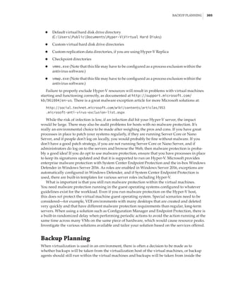 Backup Planning |  305
◆
◆ Default virtual hard disk drive directory
(C:UsersPublicDocumentsHyper-VVirtual Hard Disks)
◆
◆ Custom virtual hard disk drive directories
◆
◆ Custom replication data directories, if you are using Hyper-V Replica
◆
◆ Checkpoint directories
◆
◆ vmms.exe (Note that this file may have to be configured as a process exclusion within the
antivirus software.)
◆
◆ vmwp.exe (Note that this file may have to be configured as a process exclusion within the
antivirus software.)
Failure to properly exclude Hyper-V resources will result in problems with virtual machines
starting and functioning correctly, as documented at http://support.microsoft.com/
kb/961804/en-us. There is a great malware exception article for more Microsoft solutions at:
http://social.technet.microsoft.com/wiki/contents/articles/953
.microsoft-anti-virus-exclusion-list.aspx
While the risk of infection is low, if an infection did hit your Hyper-V server, the impact
would be large. There may also be audit problems for hosts with no malware protection. It’s
really an environmental choice to be made after weighing the pros and cons. If you have great
processes in place to patch your systems regularly, if they are running Server Core or Nano
Server, and if people don’t log on locally, you would probably be fine without malware. If you
don’t have a good patch strategy, if you are not running Server Core or Nano Server, and if
administrators do log on to the servers and browse the Web, then malware protection is proba-
bly a good idea! If you do opt to use malware protection, ensure that you have processes in place
to keep its signatures updated and that it is supported to run on Hyper-V. Microsoft provides
enterprise malware protection with System Center Endpoint Protection and the in-box Windows
Defender in Windows Server 2016. As roles are enabled in Windows Server 2016, exceptions are
automatically configured in Windows Defender, and if System Center Endpoint Protection is
used, there are built-in templates for various server roles including Hyper-V.
What is important is that you still run malware protection within the virtual machines.
You need malware protection running in the guest operating systems configured to whatever
guidelines exist for the workload. Even if you run malware protection on the Hyper-V host,
this does not protect the virtual machine guest operating system. Special scenarios need to be
­
considered—for example, VDI environments with many desktops that are created and deleted
very quickly and that have different malware protection requirements than regular, long-term
servers. When using a solution such as Configuration Manager and Endpoint Protection, there is
a built-in randomized delay when performing periodic actions to avoid the action running at the
same time across many VMs on the same piece of hardware, which would cause resource peaks.
Investigate the various solutions available and tailor your solution based on the services offered.
Backup Planning
When virtualization is used in an environment, there is often a decision to be made as to
whether backups will be taken from the virtualization host of the virtual machines, or backup
agents should still run within the virtual machines and backups will be taken from inside the
 
