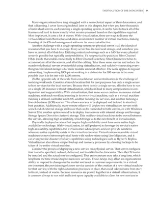 The Evolution of the Datacenter |  9
Many organizations have long struggled with a nontechnical aspect of their datacenters, and
that is licensing. I cover licensing in detail later in this chapter, but when you have thousands
of individual servers, each running a single operating system, it can be hard to track all of the
licenses and hard to know exactly what version you need based on the capabilities required.
Most important, it costs a lot of money. With virtualization, there are ways to license the
virtualization hosts themselves and allow an unlimited number of virtual machines, making
licensing of the OS and management software far more cost-effective.
Another challenge with a single operating system per physical server is all the islands of
resources that you have to manage. Every server has its own local storage, and somehow you
have to protect all of that data. Utilizing centralized storage such as a SAN for every physical
server is possible but typically cost prohibitive. It’s not practical to purchase Fibre Channel
HBAs (cards that enable connectivity to Fibre Channel switches), Fibre Channel switches to
accommodate all of the servers, and all of the cabling. Take those same servers and reduce the
number of physical servers even tenfold using virtualization, and suddenly connecting every-
thing to centralized storage is far more realistic and cost effective. The same applies to regular
networking. Implementing 10Gbps networking in a datacenter for 100 servers is far more
possible than it is for one with 1,000 servers.
On the opposite side of the scale from consolidation and centralization is the challenge of
isolating workloads. Consider a branch location that for cost purposes has only a single server
to host services for the local workers. Because there is only a single server, all roles have to run
on a single OS instance without virtualization, which can lead to many complications in con-
figuration and supportability. With virtualization, that same server can host numerous virtual
machines, with each workload running in its own virtual machine, such as a virtual machine
running a domain controller and DNS, another running file services, and another running a
line-of-business (LOB) service. This allows services to be deployed and isolated to standard
best practices. Additionally, many remote offices will deploy two virtualization servers with
some kind of external storage enclosure that can be connected to both servers, or with Windows
Server 2016, another option would be to deploy four servers with internal storage and leverage
Storage Spaces Direct for clustered storage. This enables virtual machines to be moved between
the servers, allowing high availability, which brings us to the next benefit of virtualization.
Physically deployed services that require high availability must have some native high-
availability technology. With virtualization, it’s still preferred to leverage the service’s native
high-availability capabilities, but virtualization adds options and can provide solutions
where no native capability exists in the virtualized service. Virtualization can enable virtual
machines to move between physical hosts with no downtime using Live Migration, and it
can even provide disaster-recovery capabilities using technologies such as Hyper-V Replica.
Virtualization also allows simpler backup and recovery processes by allowing backups to be
taken of the entire virtual machine.
Consider the process of deploying a new service on a physical server. That server configura-
tion has to be specified, ordered, delivered, and installed in the datacenter. Then the OS has to
be installed and the actual service configured. That entire process may take a long time, which
lengthens the time it takes to provision new services. Those delays may affect an organization’s
ability to respond to changes in the market and react to customer requirements. In a virtual
environment, the provisioning of a new service consists of the creation of a new virtual machine
for that service; with the right automation processes in place, that could take minutes from start
to finish, instead of weeks. Because resources are pooled together in a virtual infrastructure, it
is common always to run with sufficient spare capacity available to allow for new services to
 