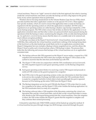 306  |Chapter 6  Maintaining a Hyper-V Environment
virtual machines. There is no “right” answer to which is the best approach, but what is running
inside the virtual machines and where you take the backup can have a big impact on the granu-
larity of any restore operations that are performed.
Windows Server has long standardized on the Volume Shadow Copy Service (VSS), which
provides facilities that allow application vendors to write special VSS writers. These applica-
tion-specific modules, which are used to ensure that application data is ready for backup, are
registered with the operating system on which the application is installed. All VSS writers
registered on an operating system are called during a shadow copy backup initiated by a VSS-
aware backup program. The VSS writers ensure that all data on disk for the application is in an
application-consistent state and that other writers are quiesced (which means paused during the
operation) while the backup is taken, maintaining the integrity of the on-disk data being backed
up. An application-consistent backup means that the data is in a suitable state to be restored and
used without corruption problems.
If a backup was taken at the Hyper-V host level of all virtual machine assets, primarily the
VHD files, then ordinarily the virtual machine would know nothing of the backup being taken
at the host level, so the data backed up would likely not be in an application-consistent state.
Hyper-V Integration Services includes a Backup (volume snapshot) service, and this allows the
Hyper-V host to notify each virtual machine when a VSS backup is taken. The process then
looks like the following and ensures that backups of the virtual machines are in an application-
consistent state:
	1.	 The backup software (the VSS requestor) on the Hyper-V server makes a request for a VSS
snapshot and enumerates the VSS writers (for example, the Hyper-V VSS writer) on the
system to ascertain that the data that can be backed up with VSS.
	2.	 The Hyper-V VSS writer (in conjunction with the VSS coordination service) forwards
the VSS snapshot request to each guest operating system via the Backup integration
service.
	3.	 Each guest operating system thinks it is receiving a native VSS request and proceeds to
notify all VSS writers on the guest to prepare for a snapshot.
	4.	 Each VSS writer in the guest operating systems writes any information to disk that relates
to its service (for example, Exchange and SQL) and notifies the VSS coordinator that it
is ready for a snapshot and tells it which data to back up (although this part is ignored
because we’ll be backing up the entire VHD from the Hyper-V host).
	5.	 The Backup integration service for each VM tells the Hyper-V VSS writer that it is ready
for a snapshot to be taken, and the Hyper-V VSS writer notifies the backup application via
the VSS coordinator that it is ready for a snapshot.
	6.	 The backup software takes a VSS snapshot of the filesystem containing the virtual con-
figuration files and the virtual hard disks, and all data on the virtual hard disks is consis-
tent, thanks to the VSS request being passed into the virtual machines. Once the snapshot
is taken, the VSS writer notifies the Hyper-V guests that the snapshot is complete and
they continue their normal processing.
It should be noted that only VHD/VHDX content will be backed up using this method. If
a virtual machine has pass-through storage, has iSCSI storage connected through the guest
 