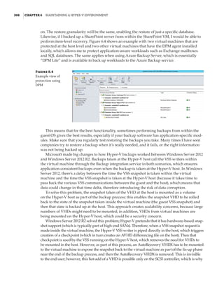 308  |Chapter 6  Maintaining a Hyper-V Environment
on. The restore granularity will be the same, enabling the restore of just a specific database.
Likewise, if I backed up a SharePoint server from within the SharePoint VM, I would be able to
perform item-level recovery. Figure 6.4 shows an example with two virtual machines that are
protected at the host level and two other virtual machines that have the DPM agent installed
locally, which allows me to protect application-aware workloads such as Exchange mailboxes
and SQL databases. The same applies when using Azure Backup Server, which is essentially
“DPM Lite” and is available to back up workloads to the Azure Backup service.
Figure 6.4
Example view of
protection using
DPM
This means that for the best functionality, sometimes performing backups from within the
guest OS gives the best results, especially if your backup software has application-specific mod-
ules. Make sure that you regularly test restoring the backups you take. Many times I have seen
companies try to restore a backup when it’s really needed, and it fails, or the right information
was not being backed up.
Microsoft made big changes to how Hyper-V backups worked between Windows Server 2012
and Windows Server 2012 R2. Backups taken at the Hyper-V host call the VSS writers within
the virtual machine through the Backup integration service in both scenarios, which ensures
application-consistent backups even when the backup is taken at the Hyper-V host. In Windows
Server 2012, there’s a delay between the time the VSS snapshot is taken within the virtual
machine and the time the VSS snapshot is taken at the Hyper-V host (because it takes time to
pass back the various VSS communications between the guest and the host), which means that
data could change in that time delta, therefore introducing the risk of data corruption.
To solve this problem, the snapshot taken of the VHD at the host is mounted as a volume
on the Hyper-V host as part of the backup process; this enables the snapshot VHD to be rolled
back to the state of the snapshot taken inside the virtual machine (the guest VSS snapshot) and
then that state is backed up at the host. This approach creates scalability concerns, because large
numbers of VHDs might need to be mounted; in addition, VHDs from virtual machines are
being mounted on the Hyper-V host, which could be a security concern.
Windows Server 2012 R2 solved this problem; Hyper-V pretends that it has hardware-based snap-
shot support (which is typically part of high-end SANs). Therefore, when a VSS snapshot request is
made inside the virtual machine, the Hyper-V VSS writer is piped directly in the host, which triggers
creation of a checkpoint (which in turn creates an AVHD differencing file on the host). Then that
checkpoint is used by the VSS running on the Hyper-V host, which removes the need for VHDs to
be mounted in the host. However, as part of this process, an AutoRecovery VHDX has to be mounted
to the virtual machine to expose the snapshot back to the virtual machine as part of the fix-up phase
near the end of the backup process, and then the AutoRecovery VHDX is removed. This is invisible
to the end user; however, this hot-add of a VHD is possible only on the SCSI controller, which is why
 
