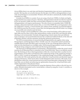 310  |Chapter 6  Maintaining a Hyper-V Environment
drives (SSDs), there is no seek time and therefore fragmentation does not incur a performance
penalty. Moving data can actually decrease the life span of an SSD, so defragmentation is typi-
cally not performed or recommended. Windows 2012 and above automatically disables defrag-
mentation on a SSD.
Consider local HDDs in a system. If you are using a fixed-size VHDX, it is likely not highly
fragmented because it does not grow. Therefore, defragmentation should not often be required.
If you use dynamic VHDX, the disk will most likely fragment over time, and so performing a
defragmentation will improve performance. The only caveat is to remember that a VHDX file
contains a filesystem that itself contains files, so even if the VHDX file is not fragmented, when
the VHDX file is used by a virtual machine, the content will be randomly accessed throughout
the VHDX because the OS accesses various files, but defragmenting will still make it as contigu-
ous as possible and certainly won’t do harm.
If your storage is not local HDDs but a SAN, your virtual hard disks will be split over mul-
tiple disks anyway, there will be other optimizations in place on the SAN, and typically defrag-
menting is not recommended. Similarly, defragmenting a tiered volume that uses different
types of storage is not recommended, because this would touch different blocks of the disk and
potentially interfere with the automatic tiering that optimizes performance.
The SAN recommendation of not performing defragmentation also applies when using
Storage Spaces and Storage Spaces Direct. In both cases, the virtual disk created is hosted on
multiple physical disks that likely again use tiering. In the case of Storage Spaces Direct, the
disks are also distributed over multiple nodes. Performing defragmentation would not result in
the blocks being contiguous and would taint the tiering mechanisms.
The final type of defragmentation is performing a defragmentation within the actual virtual
machine for its filesystem that is contained in the virtual hard disk. There is no definite answer
here. My thinking on this is that fragmentation within the virtual hard disk is another level of
fragmentation, but its effect will depend on the underlying storage. If the underlying storage is
SSD or a SAN, I would not defragment. If the underlying storage is local HDD, a defragmenta-
tion within the VM would optimize the data within the virtual hard disk and therefore improve
storage performance, which means that I would defragment when necessary. Obviously, if you
defragment within the virtual machine but not on the actual filesystem containing the virtual
hard disk, you are likely not achieving any optimization, because the virtual hard disk could
still be fragmented on the physical drives.
Defragmentation can be performed by using the Optimize Drives utility or the defrag.exe
utility. Detailed information can be viewed about a volume by using the /a and /v switches, as
shown in this example:
PS C: defrag d: /A /V
Microsoft Drive Optimizer
Copyright (c) 2013 Microsoft Corp.
Invoking analysis on Data (D:)...
The operation completed successfully.
 
 