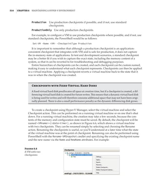 314  |Chapter 6  Maintaining a Hyper-V Environment
Production   
Use production checkpoints if possible, and if not, use standard
checkpoints.
ProductionOnly  Use only production checkpoints.	
For example, to configure a VM to use production checkpoints where possible, and if not, use
standard checkpoints, the PowerShell would be as follows:
Set-VM -Name VM -CheckpointType Production
It is important to remember that although a production checkpoint is an application-
consistent checkpoint that integrates with VSS and is safe for production, it does not capture
the in-memory state of applications. In test and development scenarios, a standard checkpoint
may be a better fit if you wish to capture the exact state, including the memory content of a
system, so that it can be reverted to for troubleshooting and debugging purposes.
Entire hierarchies of checkpoints can be created, and each checkpoint can be custom named,
making it easy to understand what each checkpoint represents. Checkpoints can then be applied
to a virtual machine. Applying a checkpoint reverts a virtual machine back to the state that it
was in when the checkpoint was created.
Checkpoints with Fixed Virtual Hard Disks
A fixed virtual hard disk preallocates all space at creation time, but if a checkpoint is created, a dif-
ferencing virtual hard disk is created for future writes. This means that a dynamic virtual hard disk
is being used for writes and will therefore consume additional space that may not have been origi-
nally planned. There is also a small performance penalty as the dynamic differencing disk grows.
To create a checkpoint using Hyper-V Manager, select the virtual machine and select the
Checkpoint action. This can be performed on a running virtual machine or on one that’s shut
down. For a running virtual machine, the creation may take a few seconds, because the con-
tents of the memory and configuration state must be saved. By default, the checkpoint will be
named VMname—(date—time), as shown in Figure 6.6, which shows a virtual machine
with two checkpoints. They can be renamed simply by selecting and choosing the Rename
action. Renaming the checkpoints is useful, so you’ll understand at a later time what the state
of the virtual machine was at the point of checkpoint. Renaming can also be performed using
PowerShell with the Rename-VMSnapshot cmdlet and specifying the existing checkpoint name
and the new name via the Name and NewName attributes. For example:
Figure 6.6
A VM with two
checkpoints
 