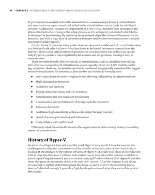 10  |Chapter 1  Introduction to Virtualization and Microsoft Solutions 
be provisioned as needed, and as the amount of free resources drops below a certain thresh-
old, new hardware is purchased and added to the virtual infrastructure ready for additional
services. Additionally, because the deployment of a new virtual machine does not require any
physical infrastructure changes, the whole process can be completely automated, which helps
in the speed of provisioning. By removing many manual steps, the chances of human error are
removed, and with a high level of consistency between deployed environments comes a simpli-
fied supportability process.
Finally, I want to touch on using public cloud services such as Microsoft Azure Infrastructure
as a Service (IaaS), which allows virtual machines to be hosted on servers accessed over the
Internet. When using virtualization on premises in your datacenter, and in this case specifi-
cally Hyper-V, you have full compatibility between on and off premises, making it easy to
move services.
There are other benefits that are specific to virtualization, such as simplified networking
infrastructure using network virtualization, greater quality-of-service (QoS) controls, meter-
ing, and more. However, the benefits previously mentioned are generally considered the biggest
wins of virtualization. To summarize, here are the key benefits of virtualization:
◆
◆ Abstraction from the underlying hardware, allowing full mobility of virtual machines
◆
◆ High utilization of resources
◆
◆ Scalability and elasticity
◆
◆ Energy, datacenter space, and cost reduction
◆
◆ Simplification and cost reduction for licensing
◆
◆ Consolidation and centralization of storage and other resources
◆
◆ Isolation of services
◆
◆ Additional high-availability options and simpler backup/recovery
◆
◆ Speed of service provisioning and automation
◆
◆ Compatibility with public cloud
Ultimately, what these benefits mean to the organization is either saving money or enabling
money to be made faster.
History of Hyper-V
So far in this chapter, I have not used the word Hyper-V very much. I have focused on the
challenges of traditional datacenters and the benefits of virtualization. I now want to start
looking at the changes to the various versions of Hyper-V at a high level since its introduction.
This is important because it will not only enable you to understand the features available in
your Hyper-V deployments if you are not yet running Windows Server 2016 Hyper-V, but also
show the great advancements made with each new version. All of the features I talk about
are covered in further detail throughout this book, so don’t worry if the following discus-
sion isn’t detailed enough. I provide a high-level explanation of what they are in this part of
the chapter.
 