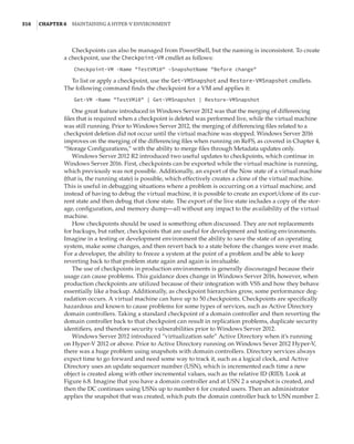 316  |Chapter 6  Maintaining a Hyper-V Environment
Checkpoints can also be managed from PowerShell, but the naming is inconsistent. To create
a checkpoint, use the Checkpoint-VM cmdlet as follows:
Checkpoint-VM -Name TestVM10 -SnapshotName Before change
To list or apply a checkpoint, use the Get-VMSnapshot and Restore-VMSnapshot cmdlets.
The following command finds the checkpoint for a VM and applies it:
Get-VM -Name TestVM10 | Get-VMSnapshot | Restore-VMSnapshot
One great feature introduced in Windows Server 2012 was that the merging of differencing
files that is required when a checkpoint is deleted was performed live, while the virtual machine
was still running. Prior to Windows Server 2012, the merging of differencing files related to a
checkpoint deletion did not occur until the virtual machine was stopped. Windows Server 2016
improves on the merging of the differencing files when running on ReFS, as covered in Chapter 4,
“Storage Configurations,” with the ability to merge files through Metadata updates only.
Windows Server 2012 R2 introduced two useful updates to checkpoints, which continue in
Windows Server 2016. First, checkpoints can be exported while the virtual machine is running,
which previously was not possible. Additionally, an export of the Now state of a virtual machine
(that is, the running state) is possible, which effectively creates a clone of the virtual machine.
This is useful in debugging situations where a problem is occurring on a virtual machine, and
instead of having to debug the virtual machine, it is possible to create an export/clone of its cur-
rent state and then debug that clone state. The export of the live state includes a copy of the stor-
age, configuration, and memory dump—all without any impact to the availability of the virtual
machine.
How checkpoints should be used is something often discussed. They are not replacements
for backups, but rather, checkpoints that are useful for development and testing environments.
Imagine in a testing or development environment the ability to save the state of an operating
system, make some changes, and then revert back to a state before the changes were ever made.
For a developer, the ability to freeze a system at the point of a problem and be able to keep
reverting back to that problem state again and again is invaluable.
The use of checkpoints in production environments is generally discouraged because their
usage can cause problems. This guidance does change in Windows Server 2016, however, when
production checkpoints are utilized because of their integration with VSS and how they behave
essentially like a backup. Additionally, as checkpoint hierarchies grow, some performance deg-
radation occurs. A virtual machine can have up to 50 checkpoints. Checkpoints are specifically
hazardous and known to cause problems for some types of services, such as Active Directory
domain controllers. Taking a standard checkpoint of a domain controller and then reverting the
domain controller back to that checkpoint can result in replication problems, duplicate security
identifiers, and therefore security vulnerabilities prior to Windows Server 2012.
Windows Server 2012 introduced “virtualization safe” Active Directory when it’s running
on Hyper-V 2012 or above. Prior to Active Directory running on Windows Sever 2012 Hyper-V,
there was a huge problem using snapshots with domain controllers. Directory services always
expect time to go forward and need some way to track it, such as a logical clock, and Active
Directory uses an update sequencer number (USN), which is incremented each time a new
object is created along with other incremental values, such as the relative ID (RID). Look at
Figure 6.8. Imagine that you have a domain controller and at USN 2 a snapshot is created, and
then the DC continues using USNs up to number 6 for created users. Then an administrator
applies the snapshot that was created, which puts the domain controller back to USN number 2.
 