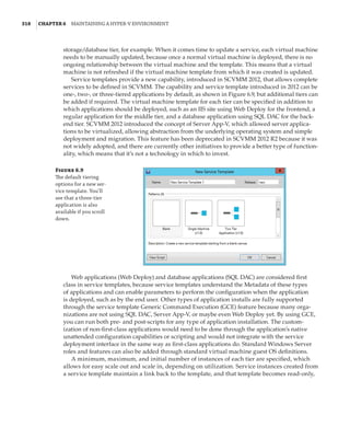 318  |Chapter 6  Maintaining a Hyper-V Environment
storage/database tier, for example. When it comes time to update a service, each virtual machine
needs to be manually updated, because once a normal virtual machine is deployed, there is no
ongoing relationship between the virtual machine and the template. This means that a virtual
machine is not refreshed if the virtual machine template from which it was created is updated.
Service templates provide a new capability, introduced in SCVMM 2012, that allows complete
services to be defined in SCVMM. The capability and service template introduced in 2012 can be
one-, two-, or three-tiered applications by default, as shown in Figure 6.9, but additional tiers can
be added if required. The virtual machine template for each tier can be specified in addition to
which applications should be deployed, such as an IIS site using Web Deploy for the frontend, a
regular application for the middle tier, and a database application using SQL DAC for the back-
end tier. SCVMM 2012 introduced the concept of Server App-V, which allowed server applica-
tions to be virtualized, allowing abstraction from the underlying operating system and simple
deployment and migration. This feature has been deprecated in SCVMM 2012 R2 because it was
not widely adopted, and there are currently other initiatives to provide a better type of function-
ality, which means that it’s not a technology in which to invest.
Figure 6.9
The default tiering
options for a new ser-
vice template. You’ll
see that a three-tier
application is also
available if you scroll
down.
Web applications (Web Deploy) and database applications (SQL DAC) are considered first
class in service templates, because service templates understand the Metadata of these types
of applications and can enable parameters to perform the configuration when the application
is deployed, such as by the end user. Other types of application installs are fully supported
through the service template Generic Command Execution (GCE) feature because many orga-
nizations are not using SQL DAC, Server App-V, or maybe even Web Deploy yet. By using GCE,
you can run both pre- and post-scripts for any type of application installation. The custom-
ization of non-first-class applications would need to be done through the application’s native
unattended configuration capabilities or scripting and would not integrate with the service
deployment interface in the same way as first-class applications do. Standard Windows Server
roles and features can also be added through standard virtual machine guest OS definitions.
A minimum, maximum, and initial number of instances of each tier are specified, which
allows for easy scale out and scale in, depending on utilization. Service instances created from
a service template maintain a link back to the template, and that template becomes read-only,
 