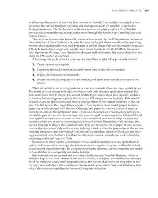 Using Service Templates |  319
so it becomes the source of truth for how the service looked. If an update is required, a new
version of the service template is created and that updated service template is applied to
deployed instances. The deployment of the new service template version will update the
services while maintaining the application state through the Server App-V state backup and
restore feature.
The use of services enables fewer OS images to be managed by the IT department because of
the abstraction of the actual services, roles, features, and applications needed on the operating
system, which traditionally may have been part of the OS image. Services also enable the related
VMs to be treated as a single unit. Another nice bonus feature is that if SCVMM is integrated
with Operations Manager, then Operations Manager will understand the service definition and
show the VMs as part of a service.
A four-stage life cycle is the focus for service templates, to which I’ve previously alluded:
	1.	 Create the service template.
	2.	 Customize the deployment at the deployment time of the service template.
	3.	 Deploy the service to environments.
	4.	 Update the service template to a new version, and apply it to running instances of the
service.
When an update to an existing instance of a service is made, there are three update types.
The first type is a settings-only update mode, which only changes application settings but
does not replace the OS image. The second update type is new, an in-place update; updates
to the template settings are applied, but the actual OS images are not replaced. This would
be used to update applications and modify configuration of the virtual machines in the ser-
vice. The last type is the image-based update, which replaces the actual deployed instance
operating system images with the new OS image and performs a reinstallation of applica-
tions but maintains the application state. If you have modified a virtual machine configura-
tion that is part of a service, for example, and you changed the memory from 1GB to 4GB and
then applied an update to the service from a new version of the service template, then any
customizations you made to the configuration would be lost. Remember, with services, the
service template is always the source of truth. This can be useful, for example, if your service
instance has lost some VMs and you want to bring it back within the parameters of the service
template. Instances can be refreshed from the service template, which will look for any miss-
ing elements of tiers that have less than the minimum number of instances and fix them by
deploying additional required VMs.
In addition to allowing the definitions of virtual machine templates to use, applications to
install, and various other settings, it is within a service template that you can also utilize load
balancers and logical networks. By using the other fabric elements, service templates can enable
rich capabilities in a completely automated fashion.
Service templates are created and maintained in the Service Template Designer, which is
shown in Figure 6.10, and consists of the familiar ribbon, a designer canvas (which is the major-
ity of the interface), and a small properties area at the bottom that shows the properties of the
currently selected object. Once configurations are made, you run the Save And Validate action,
which checks for any problems in the service template definition.
 