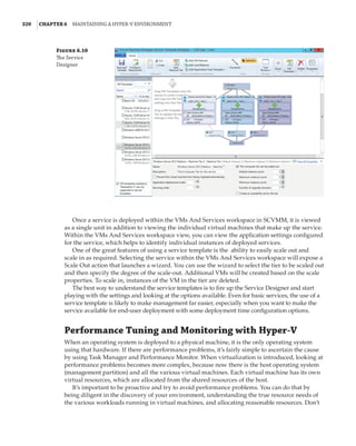 320  |Chapter 6  Maintaining a Hyper-V Environment
Once a service is deployed within the VMs And Services workspace in SCVMM, it is viewed
as a single unit in addition to viewing the individual virtual machines that make up the service.
Within the VMs And Services workspace view, you can view the application settings configured
for the service, which helps to identify individual instances of deployed services.
One of the great features of using a service template is the ability to easily scale out and
scale in as required. Selecting the service within the VMs And Services workspace will expose a
Scale Out action that launches a wizard. You can use the wizard to select the tier to be scaled out
and then specify the degree of the scale-out. Additional VMs will be created based on the scale
properties. To scale in, instances of the VM in the tier are deleted.
The best way to understand the service templates is to fire up the Service Designer and start
playing with the settings and looking at the options available. Even for basic services, the use of a
service template is likely to make management far easier, especially when you want to make the
service available for end-user deployment with some deployment time configuration options.
Performance Tuning and Monitoring with Hyper-V
When an operating system is deployed to a physical machine, it is the only operating system
using that hardware. If there are performance problems, it’s fairly simple to ascertain the cause
by using Task Manager and Performance Monitor. When virtualization is introduced, looking at
performance problems becomes more complex, because now there is the host operating system
(management partition) and all the various virtual machines. Each virtual machine has its own
virtual resources, which are allocated from the shared resources of the host.
It’s important to be proactive and try to avoid performance problems. You can do that by
being diligent in the discovery of your environment, understanding the true resource needs of
the various workloads running in virtual machines, and allocating reasonable resources. Don’t
Figure 6.10
The Service
Designer
 