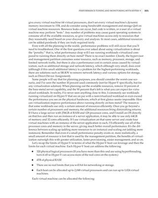 Performance Tuning and Monitoring with Hyper-V |  321
give every virtual machine 64 virtual processors, don’t set every virtual machine’s dynamic
memory maximum to 1TB, and do consider using bandwidth management and storage QoS on
virtual machine resources. Resource leaks can occur, bad code is written, or a user of a virtual
machine may perform “tests.” Any number of problems may cause guest operating systems to
consume all of the available resources, so give virtual machines access only to resources that
they reasonably need based on your discovery and analysis. In most cases, additional resources
can be added painlessly if they are truly required fairly.
Even with all the planning in the world, performance problems will still occur that you’ll
need to troubleshoot. One of the first questions ever asked about using virtualization is about
the “penalty;” that is, what performance drop will I see running workloads virtualized com-
pared to running them directly on bare metal? There is no exact number. Clearly, the hypervisor
and management partition consumes some resource, such as memory, processor, storage, and
limited network traffic, but there is also a performance cost in certain areas caused by virtual-
ization, such as additional storage and network latency, which although very small, does exist
(although if this small additional latency is a problem for the highest-performing workloads,
there are solutions such as SR-IOV to remove network latency and various options for storage,
such as Direct Device Assignment).
Some people will say that for planning purposes, you should consider the worst-case sce-
nario, and I’ve seen the number 10 percent used commonly (not for Hyper-V specifically, but for
any virtualization solution). When planning out the available resources, remove 10 percent of
the bare-metal server capability, and the 90 percent that’s left is what you can expect for virtu-
alized workloads. In reality, I’ve never seen anything close to this. I commonly see workloads
running virtualized on Hyper-V that are on par with a nonvirtualized workload or even exceed
the performance you see on the physical hardware, which at first glance seems impossible. How
can virtualization improve performance above running directly on bare metal? The reason is
that some workloads use only a certain amount of resources efficiently. Once you go beyond a
certain number of processors and memory, the additional resources bring diminishing returns.
If I have a large server with 256GB of RAM and 128 processor cores, and I install an OS directly
on that box and then run an instance of a server application, it may be able to use only 64GB
of memory and 32 cores efficiently. If I use virtualization on that same server and create four
virtual machines with an instance of the server application in each, I’ll efficiently use all of the
processor cores and memory in the server, giving much better overall performance. It’s the dif-
ference between scaling up (adding more resources to an instance) and scaling out (adding more
instances). Remember that even if a small performance penalty exists or, more realistically, a
small amount of resource is lost that is used by the management partition, the benefits of virtual-
ization outweigh this with greater utilization, faster provisioning, easier management, and so on.
Let’s recap the limits of Hyper-V in terms of what the Hyper-V host can leverage and then the
limits for each virtual machine. Each Hyper-V host can address the following:
◆
◆ 320 physical logical processors (If you have more than this and are using hyperthreading,
turn it off so Hyper-V can access more of the real cores on the system.)
◆
◆ 4TB of physical RAM
◆
◆ There are no real limits that you will hit for networking or storage.
◆
◆ Each host can be allocated up to 2,048 virtual processors and can run up to 1,024 virtual
machines.
Each virtual machine can be allocated the following:
 