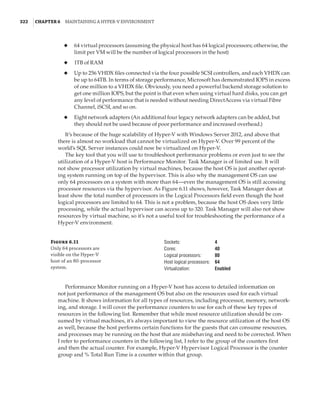 322  |Chapter 6  Maintaining a Hyper-V Environment
◆
◆ 64 virtual processors (assuming the physical host has 64 logical processors; otherwise, the
limit per VM will be the number of logical processors in the host)
◆
◆ 1TB of RAM
◆
◆ Up to 256 VHDX files connected via the four possible SCSI controllers, and each VHDX can
be up to 64TB. In terms of storage performance, Microsoft has demonstrated IOPS in excess
of one million to a VHDX file. Obviously, you need a powerful backend storage solution to
get one million IOPS, but the point is that even when using virtual hard disks, you can get
any level of performance that is needed without needing DirectAccess via virtual Fibre
Channel, iSCSI, and so on.
◆
◆ Eight network adapters (An additional four legacy network adapters can be added, but
they should not be used because of poor performance and increased overhead.)
It’s because of the huge scalability of Hyper-V with Windows Server 2012, and above that
there is almost no workload that cannot be virtualized on Hyper-V. Over 99 percent of the
world’s SQL Server instances could now be virtualized on Hyper-V.
The key tool that you will use to troubleshoot performance problems or even just to see the
utilization of a Hyper-V host is Performance Monitor. Task Manager is of limited use. It will
not show processor utilization by virtual machines, because the host OS is just another operat-
ing system running on top of the hypervisor. This is also why the management OS can use
only 64 processors on a system with more than 64—even the management OS is still accessing
processor resources via the hypervisor. As Figure 6.11 shows, however, Task Manager does at
least show the total number of processors in the Logical Processors field even though the host
logical processors are limited to 64. This is not a problem, because the host OS does very little
processing, while the actual hypervisor can access up to 320. Task Manager will also not show
resources by virtual machine, so it’s not a useful tool for troubleshooting the performance of a
Hyper-V environment.
Figure 6.11
Only 64 processors are
visible on the Hyper-V
host of an 80-processor
system.
Sockets: 4
Cores: 40
Logical processors: 80
Host logical processors: 64
Virtualization: Enabled
Performance Monitor running on a Hyper-V host has access to detailed information on
not just performance of the management OS but also on the resources used for each virtual
machine. It shows information for all types of resources, including processor, memory, network-
ing, and storage. I will cover the performance counters to use for each of these key types of
resources in the following list. Remember that while most resource utilization should be con-
sumed by virtual machines, it’s always important to view the resource utilization of the host OS
as well, because the host performs certain functions for the guests that can consume resources,
and processes may be running on the host that are misbehaving and need to be corrected. When
I refer to performance counters in the following list, I refer to the group of the counters first
and then the actual counter. For example, Hyper-V Hypervisor Logical Processor is the counter
group and % Total Run Time is a counter within that group.
 