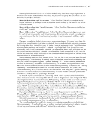 Performance Tuning and Monitoring with Hyper-V |  323
For the processor resource, we can examine the total busy time of each logical processor in
the host (used by the host or virtual machines), the processor usage by the actual host OS, and
the individual virtual machines.
Hyper-V Hypervisor Logical Processor    % Total Run Time: The utilization of the actual
logical processors as managed by the hypervisor, which is usage by the host OS and all the
virtual machines.
Hyper-V Hypervisor Root Virtual Processor    % Total Run Time: The amount used by just
the Hyper-V host OS.
Hyper-V Hypervisor Virtual Processor    % Total Run Time: The amount of processor used
by each virtual processor for each virtual machine. There is a value for each virtual proces-
sor, which means that if a virtual machine has eight virtual processors, it will have eight
values.
If you see overall that the logical processors are consistently over 90 percent busy, then this
would show overall that the host is too overloaded. You can look at what is using the processor
by looking at the Root Virtual Processor (if it’s the Hyper-V host using it) and Virtual Processor
counters for each virtual machine (if it’s a specific virtual machine). If the Virtual Processor
counter for each virtual processor for a specific virtual machine shows high utilization and not
the overall host, then it’s simply a specific virtual machine that is overloaded. In this case, the
virtual machine likely needs additional virtual processors added, as opposed to the host being
overcommitted in terms of resources.
For the memory resource, there are two pieces. First, has the virtual machine been allocated
enough memory? That can easily be seen by Hyper-V Manager, which shows the memory sta-
tus (also visible through the Hyper-V Dynamic Memory VM – Current Pressure performance
counter). If the memory is too low, additional memory can be added through means such as
Dynamic Memory, but this assumes that the host has enough memory to even allocate. Looking
at Memory – Available MBytes shows the available memory on the host, but to check the
amount of memory that can be allocated to virtual machines, look at Hyper-V Dynamic Memory
Balancer – Available Memory, which shows memory available over the complete system or for
each NUMA node (if NUMA spanning is disabled).
By default, Hyper-V enables NUMA spanning, which allows a virtual machine to be allo-
cated memory across the boundary of the NUMA node of the processor cores being used. While
allowing more virtual machines to run, NUMA spanning may also lead to an overall decrease
in performance, because using memory outside the NUMA node of the processor is more
“expensive” in performance terms. If you disable NUMA spanning (in the Hyper-V settings,
select NUMA Spanning and uncheck Allow Virtual Machines To Span Physical NUMA Nodes),
then a virtual machine cannot be allocated memory from remote NUMA nodes and would be
limited to using memory on its local NUMA node.
If you disable NUMA spanning, and then if you look at the performance counter Hyper-V
Dynamic Memory Balancer – Available Memory, you will see multiple values, one for each NUMA
node. If you have NUMA spanning turned on, you see only a single counter, System Balancer.
Potentially, more memory may be needed in the host if the available memory is low and you
are seeing high memory demand from virtual machines.
The overall number of network bytes for each network adapter can be seen by looking at
Network Adapter – Bytes Total/sec, and to see how much each virtual network adapter for each
virtual machine is using, look at Hyper-V Virtual Network Adapter – Bytes/sec.
 