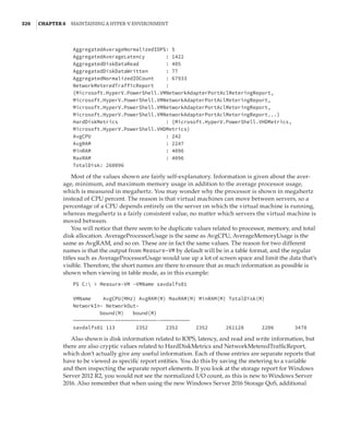 326  |Chapter 6  Maintaining a Hyper-V Environment
AggregatedAverageNormalizedIOPS: 5
AggregatedAverageLatency : 1422
AggregatedDiskDataRead : 405
AggregatedDiskDataWritten : 77
AggregatedNormalizedIOCount : 67933
NetworkMeteredTrafficReport :
{Microsoft.HyperV.PowerShell.VMNetworkAdapterPortAclMeteringReport,
Microsoft.HyperV.PowerShell.VMNetworkAdapterPortAclMeteringReport,
Microsoft.HyperV.PowerShell.VMNetworkAdapterPortAclMeteringReport,
Microsoft.HyperV.PowerShell.VMNetworkAdapterPortAclMeteringReport...}
HardDiskMetrics : {Microsoft.HyperV.PowerShell.VHDMetrics,
Microsoft.HyperV.PowerShell.VHDMetrics}
AvgCPU : 242
AvgRAM : 2247
MinRAM : 4096
MaxRAM : 4096
TotalDisk: 260096
Most of the values shown are fairly self-explanatory. Information is given about the aver-
age, minimum, and maximum memory usage in addition to the average processor usage,
which is measured in megahertz. You may wonder why the processor is shown in megahertz
instead of CPU percent. The reason is that virtual machines can move between servers, so a
percentage of a CPU depends entirely on the server on which the virtual machine is running,
whereas megahertz is a fairly consistent value, no matter which servers the virtual machine is
moved between.
You will notice that there seem to be duplicate values related to processor, memory, and total
disk allocation. AverageProcessorUsage is the same as AvgCPU, AverageMemoryUsage is the
same as AvgRAM, and so on. These are in fact the same values. The reason for two different
names is that the output from Measure-VM by default will be in a table format, and the regular
titles such as AverageProcessorUsage would use up a lot of screen space and limit the data that’s
visible. Therefore, the short names are there to ensure that as much information as possible is
shown when viewing in table mode, as in this example:
PS C:  Measure-VM -VMName savdalfs01
 
VMName AvgCPU(MHz) AvgRAM(M) MaxRAM(M) MinRAM(M) TotalDisk(M)
NetworkIn- NetworkOut-
	 bound(M) bound(M)
—————————————-————————-—————-————-—————
savdalfs01 113 2352 2352 2352 261128 2206 3478
Also shown is disk information related to IOPS, latency, and read and write information, but
there are also cryptic values related to HardDiskMetrics and NetworkMeteredTrafficReport,
which don’t actually give any useful information. Each of those entries are separate reports that
have to be viewed as specific report entities. You do this by saving the metering to a variable
and then inspecting the separate report elements. If you look at the storage report for Windows
Server 2012 R2, you would not see the normalized I/O count, as this is new to Windows Server
2016. Also remember that when using the new Windows Server 2016 Storage QoS, additional
 