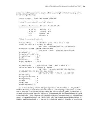 Performance Tuning and Monitoring with Hyper-V |  327
metrics are available, as covered in Chapter 4. Here is an example of the basic metering output
for networking and storage:
PS C: $report = Measure-VM -VMName savdalfs01
 
PS C: $report.NetworkMeteredTrafficReport
 
LocalAddress RemoteAddress Direction TotalTraffic(M)
————————————-————-———————-
0.0.0.0/0 Inbound 2121
0.0.0.0/0 Outbound 3479
::/0 Inbound 88
::/0 Outbound 2
 
PS C: $report.HardDiskMetrics
 
VirtualHardDisk : HardDiskDrive (Name = 'Hard Drive on SCSI
controller number 0 at location 0', VMName =
'VM1') [Id = 'Microsoft:6C79B7C6–13CB-4E22-B528–
870F92A8D3737E4A44C7-C488–4E8F-9588–8D3699
252C9B00D', VMId = '6c79b7c6–13cb-4e22-b528–
870f92a8d373']
AverageNormalizedIOPS: 41
AverageLatency : 1915
DataRead : 409
DataWritten : 79
NormalizedIOCount : 68626
 
VirtualHardDisk : HardDiskDrive (Name = 'Hard Drive on SCSI
controller number 0 at location 1', VMName =
'VM1') [Id = 'Microsoft:6C79B7C6–13CB-4E22-B528–
870F92A8D3737E4A44C7-C488–4E8F-9588–8D3699
252C9B01D', VMId = '6c79b7c6–13cb-4e22-b528–
870f92a8d373']
AverageNormalizedIOPS: 0
AverageLatency : 0
DataRead : 1
DataWritten : 0
NormalizedIOCount: 18
The resource-metering functionality gives a great view into the metrics of a single virtual
machine. However, if there are 10 virtual machines in a certain group—for example, all of the
virtual machines for a certain client or all of the SQL servers—then to get the total resource for
all of the groups’ virtual machines, you would have to add all the metrics together manually or
write something. This is where the concept of resource pools can be useful. CPUs, memory, stor-
age (VHD, ISO, Fibre Channel, and virtual floppy disk), and network adapters can be added to a
resource pool from a number of virtual machines. Once the resources are added to the resource
 