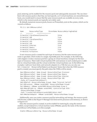 328  |Chapter 6  Maintaining a Hyper-V Environment
pool, metering can be enabled for the resource pool and subsequently measured. The one draw-
back with resource pools is that they are host-specific, so if virtual machines are moved between
hosts, you would need to ensure that the same resource pools are available on every node,
which is why resource pools are typically not widely used.
By default, numerous resource pools, known as Primordial, exist on the system, which can be
viewed as follows:
PS C: Get-VMResourcePool
 
Name ResourcePoolType ParentName ResourceMeteringEnabled
—— ———————— ————————————————-
Primordial FibreChannelConnection False
Primordial VHD True
Primordial FibreChannelPort False
Primordial VFD False
Primordial ISO False
Primordial Ethernet True
Primordial Memory True
Primordial Processor True
Primordial PciExpress False
A new resource pool is created for each type of resource, but the same resource pool
name is specified, which makes it a single, reportable pool. For example, in the following
code snippet, I create a resource pool for a group of virtual machines, GroupA, for the four
types of resources. Then I add virtual machine CPU and memory to each created pool, in addi-
tion to virtual hard disks and the virtual switch the virtual machines use. In the following
example, I add new hard disks and network adapters to a VM, but you can also use
Set-resource -ResourcePoolName to set the pool. Notice that when the VHD resource
pool is created, you must specify the path where the VHDs will be stored.
New-VMResourcePool -Name GroupA -ResourcePoolType Processor
New-VMResourcePool -Name GroupA -ResourcePoolType Memory
New-VMResourcePool -Name GroupA -ResourcePoolType Ethernet
New-VMResourcePool -Name GroupA -ResourcePoolType VHD `
-Paths @(savdalfs01HVShare)
Add-VMSwitch -ResourcePoolName GroupA -Name External Switch
Set-VMProcessor -VMName savdal08R2 -ResourcePoolName GroupA
Set-VMMemory -VMName savdal08R2—ResourcePoolName Group A
Add-VMHardDiskDrive -VMName savdal08R2 -ControllerType SCSI `
-ResourcePoolName GroupA `
-Path savdalfs01HVSharesavdal08R2data1.vhdx
Add-VMNetworkAdapter -VMName savdal08R2 -ResourcePoolName GroupA
Additionally, once you create a resource pool for networking and storage, the resource pools
will become visible in the Hyper-V Manager GUI (but not for processor and memory), as shown
in Figure 6.13.
Once the resource pool is created, it can be enabled for metering by using the normal
cmdlets, except instead of a virtual machine name (VMName), specify the name of the resource
pool (ResourcePoolName), as in this example:
Enable-VMResourceMetering -ResourcePoolName GroupA
 