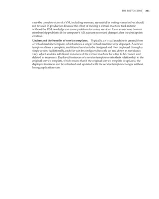The Bottom Line |  331
save the complete state of a VM, including memory, are useful in testing scenarios but should
not be used in production because the effect of moving a virtual machine back in time
without the OS knowledge can cause problems for many services. It can even cause domain
membership problems if the computer’s AD account password changes after the checkpoint
creation.
Understand the benefits of service templates.    Typically, a virtual machine is created from
a virtual machine template, which allows a single virtual machine to be deployed. A service
template allows a complete, multitiered service to be designed and then deployed through a
single action. Additionally, each tier can be configured to scale up and down as workloads
vary, which enables additional instances of the virtual machine for a tier to be created and
deleted as necessary. Deployed instances of a service template retain their relationship to the
original service template, which means that if the original service template is updated, the
deployed instances can be refreshed and updated with the service template changes without
losing application state.
 