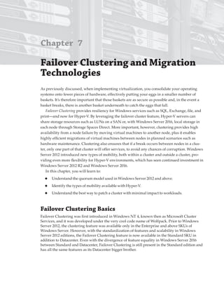 Chapter 7
Failover Clustering and Migration
technologies
As previously discussed, when implementing virtualization, you consolidate your operating
systems onto fewer pieces of hardware, effectively putting your eggs in a smaller number of
baskets. It’s therefore important that those baskets are as secure as possible and, in the event a
basket breaks, there is another basket underneath to catch the eggs that fall.
Failover Clustering provides resiliency for Windows services such as SQL, Exchange, file, and
print—and now for Hyper-V. By leveraging the failover cluster feature, Hyper-V servers can
share storage resources such as LUNs on a SAN or, with Windows Server 2016, local storage in
each node through Storage Spaces Direct. More important, however, clustering provides high
availability from a node failure by moving virtual machines to another node, plus it enables
highly efficient migrations of virtual machines between nodes in planned scenarios such as
hardware maintenance. Clustering also ensures that if a break occurs between nodes in a clus-
ter, only one part of that cluster will offer services, to avoid any chances of corruption. Windows
Server 2012 introduced new types of mobility, both within a cluster and outside a cluster, pro-
viding even more flexibility for Hyper-V environments, which has seen continued investment in
Windows Server 2012 R2 and Windows Server 2016.
In this chapter, you will learn to:
◆ Understand the quorum model used in Windows Server 2012 and above.
◆ Identify the types of mobility available with Hyper-V.
◆ Understand the best way to patch a cluster with minimal impact to workloads.
Failover Clustering Basics
Failover Clustering was first introduced in Windows NT 4, known then as Microsoft Cluster
Services, and it was developed under the very cool code name of Wolfpack. Prior to Windows
Server 2012, the clustering feature was available only in the Enterprise and above SKUs of
Windows Server. However, with the standardization of features and scalability in Windows
Server 2012 editions, the Failover Clustering feature is now available in the Standard SKU in
addition to Datacenter. Even with the divergence of feature equality in Windows Server 2016
between Standard and Datacenter, Failover Clustering is still present in the Standard edition and
has all the same features as its Datacenter bigger brother.
 