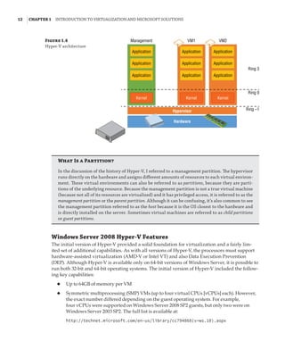 12  |Chapter 1  Introduction to Virtualization and Microsoft Solutions 
Windows Server 2008 Hyper-V Features
The initial version of Hyper-V provided a solid foundation for virtualization and a fairly lim-
ited set of additional capabilities. As with all versions of Hyper-V, the processors must support
hardware-assisted virtualization (AMD-V or Intel VT) and also Data Execution Prevention
(DEP). Although Hyper-V is available only on 64-bit versions of Windows Server, it is possible to
run both 32-bit and 64-bit operating systems. The initial version of Hyper-V included the follow-
ing key capabilities:
◆
◆ Up to 64GB of memory per VM
◆
◆ Symmetric multiprocessing (SMP) VMs (up to four virtual CPUs [vCPUs] each). However,
the exact number differed depending on the guest operating system. For example,
four vCPUs were supported on Windows Server 2008 SP2 guests, but only two were on
Windows Server 2003 SP2. The full list is available at:
http://technet.microsoft.com/en-us/library/cc794868(v=ws.10).aspx
Figure 1.4
Hyper-V architecture
Hypervisor
Hardware
Management VM1 VM2
Ring 3
Ring 0
Ring –1
Application
Application
Application
Kernel Kernel Kernel
Application
Application
Application
Application
Application
Application
What Is a Partition?
In the discussion of the history of Hyper-V, I referred to a management partition. The hypervisor
runs directly on the hardware and assigns different amounts of resources to each virtual environ-
ment. These virtual environments can also be referred to as partitions, because they are parti-
tions of the underlying resource. Because the management partition is not a true virtual machine
(because not all of its resources are virtualized) and it has privileged access, it is referred to as the
management partition or the parent partition. Although it can be confusing, it’s also common to see
the management partition referred to as the host because it is the OS closest to the hardware and
is directly installed on the server. Sometimes virtual machines are referred to as child partitions
or guest partitions.
 