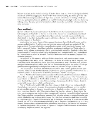 336  |Chapter 7  Failover Clustering and Migration Technologies
they are available. In the event of a change of cluster status, such as a node becoming unavailable
or network problems stopping the cluster nodes from communicating, the cluster goes into arbi-
tration: The remaining nodes basically fight it out to decide who should be hosting which ser-
vices and applications, to avoid split-brain. In a split-brain situation, multiple nodes in a cluster try
to bring online the same service or application, which causes the nodes to try to bring online the
same resources.
Quorum Basics
Quorum is the mechanism used to ensure that in the event of a break in communication
between parts of the cluster or the loss of parts of the cluster, you always have a majority of
cluster resources for the cluster to function. Quorum is the reason it is common to have a
shared disk or file share that can be used in arbitration when an even number of nodes exists
in different parts of the cluster.
Imagine that you have a cluster of four nodes without any shared disk or file share used for
quorum and arbitration. A split occurs, and for some reason each node can contact only the
node next to it. Then, each half of the cluster has two nodes, which is a disaster because both
halves may think that they should own all of the services and applications. That is why the
quorum model is based on a majority—that is, more than half is needed for the cluster to function.
In our example of two nodes on each side, neither side has a majority (half is not a majority), so
no cluster resources would be serviced. This is far better than multiple nodes trying to service
the same resources.
The behavior in this scenario, with exactly half the nodes in each partition of the cluster,
changed in Windows Server 2012 R2, so that services would be offered by one of the partitions.
Each node can be seen as having a vote. By adding an extra vote with a file share, disk, or cloud
storage account in Windows Server 2016, you can ensure that one part of the cluster can always
get more than 50 percent by claiming the file share, disk, or cloud storage account vote.
Let’s look in detail at quorum. Prior to Windows Server 2012, various quorum models were
available, and even with Windows Server 2012, there was specific guidance about when to use a
file share witness or disk witness. In Windows Server 2012 R2, this all changed.
Prior to Windows Server 2012, various cluster models existed, but Windows Server 2012 sim-
plified this to a single model. Within a cluster, by default, each node has a vote. These votes are
used in times of arbitration to decide which partition of a cluster can make quorum—that is, has
more than half the number of votes. When creating a cluster, you also define either a disk wit-
ness or a file share witness, which also has a vote.
Prior to Windows Server 2012 R2, a file share witness or disk witness was configured only
if you had an even number of nodes. An even number of nodes would equal an even number
of votes, and therefore, in the event of partitioning of the cluster, neither partition would have
more votes than the other side. When you configure the file share witness or disk witness, the
extra vote ensures that one partition of the cluster could claim that vote and therefore have more
than 50 percent of the votes and make quorum. Only when the witness is required to make quo-
rum is it locked by one partition of the cluster. For a file share witness, the lock is performed by
locking the witness.log file on the share by one of the cluster partitions. To lock a disk witness,
the disk has a SCSI persistent reservation made by one of the partitions. Both types of locks stop
another partition of the cluster from being able to take ownership of the witness and try to use
its vote to make quorum. This is shown in Figure 7.2, along with an odd number of vote scenar-
ios showing why the witness is not required.
 