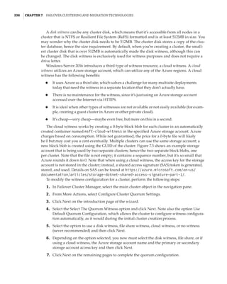 338  |Chapter 7  Failover Clustering and Migration Technologies
A disk witness can be any cluster disk, which means that it’s accessible from all nodes in a
cluster that is NTFS or Resilient File System (ReFS) formatted and is at least 512MB in size. You
may wonder why the cluster disk needs to be 512MB. The cluster disk stores a copy of the clus-
ter database, hence the size requirement. By default, when you’re creating a cluster, the small-
est cluster disk that is over 512MB is automatically made the disk witness, although this can
be changed. The disk witness is exclusively used for witness purposes and does not require a
drive letter.
Windows Server 2016 introduces a third type of witness resource, a cloud witness. A cloud
witness utilizes an Azure storage account, which can utilize any of the Azure regions. A cloud
witness has the following benefits:
◆
◆ It uses Azure as a third site, which solves a challenge for many multisite deployments
today that need the witness in a separate location that they don’t actually have.
◆
◆ There is no maintenance for the witness, since it’s just using an Azure storage account
accessed over the Internet via HTTPS.
◆
◆ It is ideal when other types of witnesses are not available or not easily available (for exam-
ple, creating a guest cluster in Azure or other private cloud).
◆
◆ It’s cheap—very cheap—maybe even free, but more on this in a second.
The cloud witness works by creating a 0-byte block blob for each cluster in an automatically
created container named msft-cloud-witness in the specified Azure storage account. Azure
charges based on consumption. While not guaranteed, the price for a 0-byte file will likely
be 0 but may cost you a cent eventually. Multiple clusters can use the same storage account; a
new block blob is created using the GUID of the cluster. Figure 7.3 shows an example storage
account that is being used by two separate clusters; hence the two separate block blobs, one
per cluster. Note that the file is not empty; it contains a sequence number, but it’s so small that
Azure rounds it down to 0. Note that when using a cloud witness, the access key for the storage
account is not stored in the cluster; instead, a shared access signature (SAS) token is generated,
stored, and used. Details on SAS can be found at https://azure.microsoft.com/en-us/
documentation/articles/storage-dotnet-shared-access-signature-part-1/.
To modify the witness configuration for a cluster, perform the following steps:
	1.	 In Failover Cluster Manager, select the main cluster object in the navigation pane.
	2.	 From More Actions, select Configure Cluster Quorum Settings.
	3.	 Click Next on the introduction page of the wizard.
	4.	 Select the Select The Quorum Witness option and click Next. Note also the option Use
Default Quorum Configuration, which allows the cluster to configure witness configura-
tion automatically, as it would during the initial cluster creation process.
	5.	 Select the option to use a disk witness, file share witness, cloud witness, or no witness
(never recommended) and then click Next.
	6.	 Depending on the option selected, you now must select the disk witness, file share, or if
using a cloud witness, the Azure storage account name and the primary or secondary
storage account access key and then click Next.
	7.	 Click Next on the remaining pages to complete the quorum configuration.
 