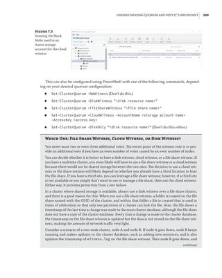 Understanding Quorum and Why It’s Important |  339
Figure 7.3
Viewing the block
blobs used in an
Azure storage
account for the cloud
witness
This can also be configured using PowerShell with one of the following commands, depend-
ing on your desired quorum configuration:
◆
◆ Set-ClusterQuorum -NoWitness (Don’t do this.)
◆
◆ Set-ClusterQuorum -DiskWitness disk resource name
◆
◆ Set-ClusterQuorum -FileShareWitness file share name
◆
◆ Set-ClusterQuorum -CloudWitness -AccountName storage account name
-AccessKey access key
◆
◆ Set-ClusterQuorum -DiskOnly disk resource name (Don’t do this either.)
Which One: File Share Witness, Cloud Witness, or Disk Witness?
You never want two or even three additional votes. The entire point of the witness vote is to pro-
vide an additional vote if you have an even number of votes caused by an even number of nodes.
You can decide whether it is better to have a disk witness, cloud witness, or a file share witness. If
you have a multisite cluster, you most likely will have to use a file share witness or a cloud witness
because there would not be shared storage between the two sites. The decision to use a cloud wit-
ness or file share witness will likely depend on whether you already have a third location to host
the file share. If you have a third site, you can leverage a file share witness; however, if a third site
is not available or you simply don’t want to use or manage a file share, then use the cloud witness.
Either way, it provides protection from a site failure.
In a cluster where shared storage is available, always use a disk witness over a file share cluster,
and there is a good reason for this. When you use a file share witness, a folder is created on the file
share named with the GUID of the cluster, and within that folder a file is created that is used in
times of arbitration so that only one partition of a cluster can lock the file. Also, the file shows a
timestamp of the last time a change was made to the main cluster database, although the file share
does not have a copy of the cluster database. Every time a change is made to the cluster database,
the timestamp on the file share witness is updated but the data is not stored on the file share wit-
ness, making the amount of network traffic very light.
Consider a scenario of a two-node cluster, node A and node B. If node A goes down, node B keeps
running and makes updates to the cluster database, such as adding new resources, and it also
updates the timestamp of witness.log on the file share witness. Then node B goes down, and
continues
 