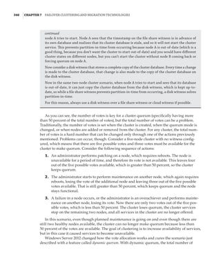 340  |Chapter 7  Failover Clustering and Migration Technologies
node A tries to start. Node A sees that the timestamp on the file share witness is in advance of
its own database and realizes that its cluster database is stale, and so it will not start the cluster
service. This prevents partition-in-time from occurring because node A is out-of-date (which is a
good thing, because you don’t want the cluster to start out-of-date) and you would have different
cluster states on different nodes, but you can’t start the cluster without node B coming back or
forcing quorum on node A.
Now consider a disk witness that stores a complete copy of the cluster database. Every time a change
is made to the cluster database, that change is also made to the copy of the cluster database on
the disk witness.
Now in the same two-node cluster scenario, when node A tries to start and sees that its database
is out-of-date, it can just copy the cluster database from the disk witness, which is kept up-to-
date, so while a file share witness prevents partition-in-time from occurring, a disk witness solves
partition-in-time.
For this reason, always use a disk witness over a file share witness or cloud witness if possible.
As you can see, the number of votes is key for a cluster quorum (specifically having more
than 50 percent of the total number of votes), but the total number of votes can be a problem.
Traditionally, the number of votes is set when the cluster is created, when the quorum mode is
changed, or when nodes are added or removed from the cluster. For any cluster, the total num-
ber of votes is a hard number that can be changed only through one of the actions previously
mentioned. Problems can occur, though. Consider a five-node cluster with no witness config-
ured, which means that there are five possible votes and three votes must be available for the
cluster to make quorum. Consider the following sequence of actions:
	1.	 An administrator performs patching on a node, which requires reboots. The node is
unavailable for a period of time, and therefore its vote is not available. This leaves four
out of the five possible votes available, which is greater than 50 percent, so the cluster
keeps quorum.
	2.	 The administrator starts to perform maintenance on another node, which again requires
reboots, losing the vote of the additional node and leaving three out of the five possible
votes available. That is still greater than 50 percent, which keeps quorum and the node
stays functional.
	3.	 A failure in a node occurs, or the administrator is an overachiever and performs mainte-
nance on another node, losing its vote. Now there are only two votes out of the five pos-
sible votes, which is less than 50 percent. The cluster loses quorum, the cluster services
stop on the remaining two nodes, and all services in the cluster are no longer offered.
In this scenario, even though planned maintenance is going on and even though there are
still two healthy nodes available, the cluster can no longer make quorum because less than
50 percent of the votes are available. The goal of clustering is to increase availability of services,
but in this case it caused services to become unavailable.
Windows Server 2012 changed how the vote allocation works and cures the scenario just
described with a feature called dynamic quorum. With dynamic quorum, the total number of
continued
 