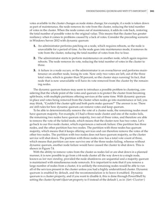 Understanding Quorum and Why It’s Important |  341
votes available in the cluster changes as node states change; for example, if a node is taken down
as part of maintenance, the node removes its vote from the cluster, reducing the total number
of votes in the cluster. When the node comes out of maintenance, it adds its vote back, restoring
the total number of possible votes to the original value. This means that the cluster has greater
resiliency when it comes to problems caused by a lack of votes. Consider the preceding scenario
in Windows Server 2012 with dynamic quorum:
	1.	 An administrator performs patching on a node, which requires reboots, so the node is
unavailable for a period of time. As the node goes into maintenance mode, it removes its
vote from the cluster, reducing the total number of votes from five to four.
	2.	 The administrator starts to perform maintenance on another node, which again requires
reboots. The node removes its vote, reducing the total number of votes in the cluster to
three.
	3.	 A failure in a node occurs, or the administrator is an overachiever and performs main-
tenance on another node, losing its vote. Now only two votes are left, out of the three
total votes, which is greater than 50 percent, so the cluster stays running! In fact, that
node that is now unavailable will have its vote removed from the cluster by the remain-
ing nodes.
The dynamic quorum feature may seem to introduce a possible problem to clustering, con-
sidering that the whole point of the votes and quorum is to protect the cluster from becoming
split-brain, with multiple partitions offering services at the same time. With dynamic quorum
in place and votes being removed from the cluster when nodes go into maintenance or fail, you
may think, “Couldn’t the cluster split and both parts make quorum?” The answer is no. There
are still rules for how dynamic quorum can remove votes and keep quorum.
To be able to deterministically remove the vote of a cluster node, the remaining nodes must
have quorum majority. For example, if I had a three-node cluster and one of the nodes fails,
the remaining two nodes have quorum majority, two out of three votes, and therefore are able
to remove the vote of the failed node, which means that the cluster now has two votes. Let’s
go back to our five-node cluster, which experiences a network failure. One partition has three
nodes, and the other partition has two nodes. The partition with three nodes has quorum
majority, which means that it keeps offering services and can therefore remove the votes of the
other two nodes. The partition with two nodes does not have quorum majority, so the cluster
service will shut down. The partition with three nodes now has a total vote count of three,
which means that partition can now survive one of the three nodes failing, whereas without
dynamic quorum, another node failure would have caused the cluster to shut down. This is
shown in Figure 7.4.
With the ability to remove votes from the cluster as nodes fail or are shut down in a planned
manner, it is now possible to go from a 64-node cluster all the way down to a single node,
known as last man standing, provided the node shutdowns are sequential and a majority quorum
is maintained with simultaneous node removals. It is important to note that if you remove a
large number of nodes from a cluster, it is unlikely the remaining nodes would be able to run
all of the services present in the cluster unless you had a highly underutilized cluster. Dynamic
quorum is enabled by default, and the recommendation is to leave it enabled. Dynamic
­
quorum is a cluster property, and if you want to disable it, this is done through PowerShell by
setting the cluster DynamicQuorum property to 0 instead of the default 1, as in (Get-Cluster)
 