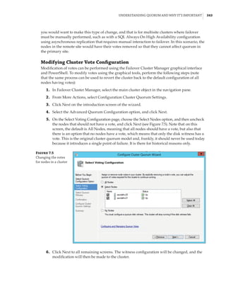 Understanding Quorum and Why It’s Important |  343
you would want to make this type of change, and that is for multisite clusters where failover
must be manually performed, such as with a SQL Always On High Availability configuration
using asynchronous replication that requires manual interaction to failover. In this scenario, the
nodes in the remote site would have their votes removed so that they cannot affect quorum in
the primary site.
Modifying Cluster Vote Configuration
Modification of votes can be performed using the Failover Cluster Manager graphical interface
and PowerShell. To modify votes using the graphical tools, perform the following steps (note
that the same process can be used to revert the cluster back to the default configuration of all
nodes having votes):
	1.	 In Failover Cluster Manager, select the main cluster object in the navigation pane.
	2.	 From More Actions, select Configuration Cluster Quorum Settings.
	3.	 Click Next on the introduction screen of the wizard.
	4.	 Select the Advanced Quorum Configuration option, and click Next.
	5.	 On the Select Voting Configuration page, choose the Select Nodes option, and then uncheck
the nodes that should not have a vote, and click Next (see Figure 7.5). Note that on this
screen, the default is All Nodes, meaning that all nodes should have a vote, but also that
there is an option that no nodes have a vote, which means that only the disk witness has a
vote. This is the original cluster quorum model and, frankly, it should never be used today
because it introduces a single point of failure. It is there for historical reasons only.
Figure 7.5
Changing the votes
for nodes in a cluster
	6.	 Click Next to all remaining screens. The witness configuration will be changed, and the
modification will then be made to the cluster.
 