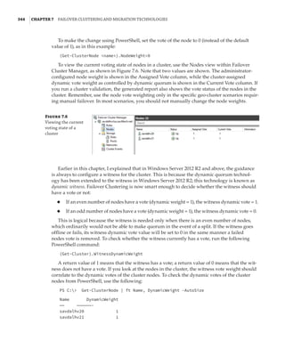 344  |Chapter 7  Failover Clustering and Migration Technologies
To make the change using PowerShell, set the vote of the node to 0 (instead of the default
value of 1), as in this example:
(Get-ClusterNode name).NodeWeight=0
To view the current voting state of nodes in a cluster, use the Nodes view within Failover
Cluster Manager, as shown in Figure 7.6. Note that two values are shown. The administrator-
configured node weight is shown in the Assigned Vote column, while the cluster-assigned
dynamic vote weight as controlled by dynamic quorum is shown in the Current Vote column. If
you run a cluster validation, the generated report also shows the vote status of the nodes in the
cluster. Remember, use the node vote weighting only in the specific geo-cluster scenarios requir-
ing manual failover. In most scenarios, you should not manually change the node weights.
Figure 7.6
Viewing the current
voting state of a
cluster
Earlier in this chapter, I explained that in Windows Server 2012 R2 and above, the guidance
is always to configure a witness for the cluster. This is because the dynamic quorum technol-
ogy has been extended to the witness in Windows Server 2012 R2; this technology is known as
dynamic witness. Failover Clustering is now smart enough to decide whether the witness should
have a vote or not:
◆
◆ If an even number of nodes have a vote (dynamic weight = 1), the witness dynamic vote = 1.
◆
◆ If an odd number of nodes have a vote (dynamic weight = 1), the witness dynamic vote = 0.
This is logical because the witness is needed only when there is an even number of nodes,
which ordinarily would not be able to make quorum in the event of a split. If the witness goes
offline or fails, its witness dynamic vote value will be set to 0 in the same manner a failed
nodes vote is removed. To check whether the witness currently has a vote, run the following
PowerShell command:
(Get-Cluster).WitnessDynamicWeight
A return value of 1 means that the witness has a vote; a return value of 0 means that the wit-
ness does not have a vote. If you look at the nodes in the cluster, the witness vote weight should
correlate to the dynamic votes of the cluster nodes. To check the dynamic votes of the cluster
nodes from PowerShell, use the following:
PS C: Get-ClusterNode | ft Name, DynamicWeight -AutoSize
Name DynamicWeight
—— ——————-
savdalhv20 1
savdalhv21 1
 