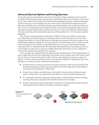 Understanding Quorum and Why It’s Important |  345
Advanced Quorum Options and Forcing Quorums
In all of the quorum explanations so far, the critical factor is that a majority of votes must be
available for the cluster to keep running; that is, greater than 50 percent. At times an even num-
ber of votes will be in the cluster due to other failures (although dynamic witness should help
avoid ever having an even number of votes unless it’s the witness that has failed) or miscon-
figuration. Windows Server 2012 R2 and above provide tie-breaker code so that the cluster can
now survive a simultaneous loss of 50 percent of the votes while ensuring that only one parti-
tion keeps running and the other partition shuts down. In the event of the loss of 50 percent of
the votes, clustering will automatically select one of the partitions to “win” by using a specific
algorithm.
The way the winning partition is selected is as follows: If an even number of node votes
are in the cluster, the clustering service randomly selects a node and removes its vote. That
changes the number of votes in the cluster to odd again, giving one of the sites a majority vote
and therefore making it capable of surviving a break in communication. If you want to control
which site should win if a break in communication occurs, you can set the cluster attribute
LowerQuorumPriorityNodeId to the ID of the node that should lose its vote when you have an
even number of nodes and no witness available. Remember, provided you have configured a
witness, this functionality should not be required.
Even in single-site configurations, the same last-man-standing code will be implemented. If I
have a single site with only two nodes left in the cluster and no witness, one of the nodes would
lose its vote. Let’s look in more detail at this “last two votes standing” scenario. as shown in
Figure 7.7, which continues with the scenario we looked at in Figure 7.4. Note that in this exam-
ple, there is no witness, which would not be best practice.
◆
◆ If node B now has a failure, the cluster continues running on node A, because node A has
the last remaining vote and has quorum majority (it has the single vote, so it has 100 per-
cent of the vote and therefore  50 percent).
◆
◆ If node A has a failure and shuts down, then node B’s cluster service will stop, because
node A had the only vote and therefore node B has no vote and cannot make quorum.
◆
◆ If a communication failure happens between node A and node B, then node A will keep
running with quorum majority while node B’s cluster service will stop.
◆
◆ If node A shuts down cleanly, then before it shuts down it will transfer its vote to node B,
which means that the cluster will continue running on node B.
Figure 7.7
Two remaining nodes in
a cluster
VOTE
Node B has its vote removed.
Node A Node B
 
