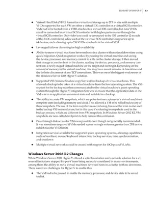 History of Hyper-V |  13
◆
◆ Virtual Hard Disk (VHD) format for virtualized storage up to 2TB in size with multiple
VHDs supported for each VM on either a virtual IDE controller or a virtual SCSI controller.
VMs had to be booted from a VHD attached to a virtual IDE controller, but data VHDs
could be connected to a virtual SCSI controller with higher performance through the
virtual SCSI controller. Only 4 devices could be connected to the IDE controller (2 to each
of the 2 IDE controllers), while each of the 4 virtual SCSI controllers supported up to
64 devices, each allowing up to 256 VHDs attached via the virtual SCSI.
◆
◆ Leveraged failover clustering for high availability
◆
◆ Ability to move virtual machines between hosts in a cluster with minimal downtime using
quick migration. Quick migration worked by pausing the virtual machine and saving
the device, processor, and memory content to a file on the cluster storage. It then moved
that storage to another host in the cluster, reading the device, processor, and memory con-
tent into a newly staged virtual machine on the target and starting it. Depending on the
amount of memory in the virtual machine, this may have meant minutes of downtime and
the definite disconnect of any TCP connections. This was one of the biggest weaknesses of
the Windows Server 2008 Hyper-V solution.
◆
◆ Supported VSS (Volume Shadow copy Service) live backup of virtual machines. This
allowed a backup to be taken of a virtual machine from the host operating system. The VSS
request for the backup was then communicated to the virtual machine’s guest operating
system through the Hyper-V Integration Services to ensure that the application data in the
VM was in an application-consistent state and suitable for a backup.
◆
◆ The ability to create VM snapshots, which are point-in-time captures of a virtual machine’s
complete state (including memory and disk). This allowed a VM to be rolled back to any of
these snapshots. The use of the term snapshots was confusing, because the term is also used
in the backup VSS nomenclature, but in this case it’s referring to snapshots used in the
backup process, which are different from VM snapshots. In Windows Server 2012 R2, VM
snapshots are now called checkpoints to help remove this confusion.
◆
◆ Pass-through disk access for VMs was possible even though not generally recommended.
It was sometimes required if VMs needed access to single volumes greater than 2TB in size
(which was the VHD limit).
◆
◆ Integration services available for supported guest operating systems, allowing capabilities
such as heartbeat, mouse/keyboard interaction, backup services, time synchronization,
and shutdown
◆
◆ Multiple virtual networks could be created with support for 10Gbps and VLANs.
Windows Server 2008 R2 Changes
While Windows Server 2008 Hyper-V offered a solid foundation and a reliable solution for a v1,
several limitations stopped Hyper-V from being seriously considered in many environments,
among them the ability to move virtual machines between hosts in a cluster with no downtime.
There were two challenges for Hyper-V to enable this:
◆
◆ The VM had to be paused to enable the memory, processor, and device state to be saved
to disk.
 