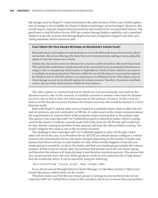 348  |Chapter 7  Failover Clustering and Migration Technologies
the storage used by Hyper-V virtual machines to the other location. If this type of SAN replica-
tion of storage is not available, the Hyper-V Replica technology can be leveraged. However, this
would require separate clusters between locations and would not be an automated failover. The
good news is that Windows Server 2016 has a native Storage Replica capability, and a stretched
cluster is a specific scenario that Storage Replica has been designed to support and solve, pro-
viding automatic failover between sites.
Can I Host My File Share Witness in Microsoft Azure IaaS?
Microsoft Azure IaaS enables virtual machines to run in the Microsoft Azure cloud service, which
can include a file server offering a file share that can be domain joined, making it seem a plausible
option to host the witness for a cluster.
Technically, the answer is that the file share for a cluster could be hosted in a Microsoft Azure IaaS
VM, and the Microsoft Azure virtual network can be connected to your on-premises infrastructure
using its site-to-site gateway functionality or ExpressRoute. Both of these solutions can connect
to multiple on-premises locations. However, while the use of a file share in Azure may be required
for Windows Server 2012 R2 clusters, it is unnecessary in a Windows Server 2016 cluster since an
Azure storage account can be directly used as the witness resource. Therefore, if you have a multisite
cluster, the use of the cloud witness is likely the best solution.
The other option is a manual failover in which services are manually activated on the
disaster-recovery site. In this scenario, it would be common to remove votes from the disaster-
recovery site so that it does not affect quorum on the primary location. In the event of a
failover to the disaster-recovery location, the disaster-recovery site would be started in a Force
Quorum mode.
Both with Hyper-V and for other services hosted in a multisite cluster, there is often the con-
cept of a primary site and a secondary or DR site. If a split occurs in the cluster communications,
the requirement is to control which of the partitions keeps running (that is, the primary site).
One option is the LowerQuorumPriorityNodeID property I referred to earlier, which is config-
ured on the cluster to indicate a specific node that in the event of a 50-50 vote split would lose
its vote, thereby causing its partition to lose quorum and keep the other partition running. You
would configure this node as one in the secondary location.
The challenge is that LowerQuorumPriorityNodeID applies in only a 50-50 split, which
often will not be the case, as in Windows Server 2012 R2 you should always configure a witness
resource that dynamically has its vote status changed depending on the number of nodes and
ensures that there is always an odd number of votes. What actually happens is that the core
cluster group is owned by a node in the cluster, and that core cluster group includes the witness
resource. In the event of a cluster split, the partition that already owns the core cluster group
and therefore the witness will typically keep it and therefore maintain quorum. This means that
you can proactively move the core cluster group to a node in your preferred site to help ensure
that site would stay active. It can be moved by using the following:
Move-ClusterGroup cluster group -Node target node
It can also be moved through Failover Cluster Manager via the More Actions ➣ Move Core
Cluster Resources context menu for the cluster.
Therefore, make sure that the core cluster group is running on your preferred site and set
LowerQuorumPriorityNodeID to a node in the secondary site to try to ensure that your primary
 