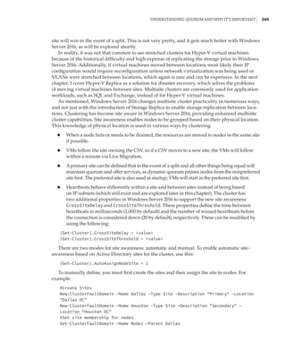 Understanding Quorum and Why It’s Important |  349
site will win in the event of a split. This is not very pretty, and it gets much better with Windows
Server 2016, as will be explored shortly.
In reality, it was not that common to see stretched clusters for Hyper-V virtual machines
because of the historical difficulty and high expense of replicating the storage prior to Windows
Server 2016. Additionally, if virtual machines moved between locations, most likely their IP
configuration would require reconfiguration unless network virtualization was being used or
VLANs were stretched between locations, which again is rare and can be expensive. In the next
chapter, I cover Hyper-V Replica as a solution for disaster recovery, which solves the problems
of moving virtual machines between sites. Multisite clusters are commonly used for application
workloads, such as SQL and Exchange, instead of for Hyper-V virtual machines.
As mentioned, Windows Server 2016 changes multisite cluster practicality in numerous ways,
and not just with the introduction of Storage Replica to enable storage replication between loca-
tions. Clustering has become site aware in Windows Server 2016, providing enhanced multisite
cluster capabilities. Site awareness enables nodes to be grouped based on their physical location.
This knowledge of physical location is used in various ways by clustering:
◆
◆ When a node fails or needs to be drained, the resources are moved to nodes in the same site
if possible.
◆
◆ VMs follow the site owning the CSV, so if a CSV moves to a new site, the VMs will follow
within a minute via Live Migration.
◆
◆ Aprimary site can be defined that in the event of a split and all other things being equal will
maintain quorum and offer services, as dynamic quorum prunes nodes from the nonpreferred
site first. The preferred site is also used at startup; VMs will start in the preferred site first.
◆
◆ Heartbeats behave differently within a site and between sites instead of being based
on IP subnets (which still exist and are explored later in this chapter). The cluster has
two additional properties in Windows Server 2016 to support the new site awareness:
CrossSiteDelay and CrossSiteThreshold. These properties define the time between
heartbeats in milliseconds (1,000 by default) and the number of missed heartbeats before
the connection is considered down (20 by default), respectively. These can be modified by
using the following:
(Get-Cluster).CrossSiteDelay = value
(Get-Cluster).CrossSiteThreshold = value
There are two modes for site awareness: automatic and manual. To enable automatic site-
awareness based on Active Directory sites for the cluster, use this:
(Get-Cluster).AutoAssignNodeSite = 1
To manually define, you must first create the sites and then assign the site to nodes. For
example:
#Create Sites
New-ClusterFaultDomain –Name Dallas –Type Site –Description Primary –Location
Dallas DC
New-ClusterFaultDomain –Name Houston –Type Site –Description Secondary –
Location Houston DC
#Set site membership for nodes
Set-ClusterFaultDomain –Name Node1 –Parent Dallas
 
