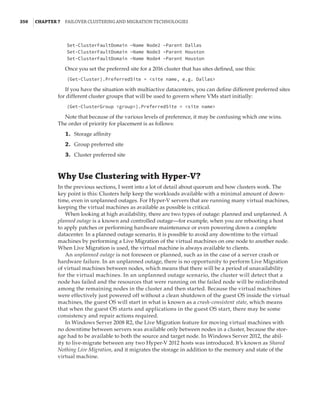 350  |Chapter 7  Failover Clustering and Migration Technologies
Set-ClusterFaultDomain –Name Node2 –Parent Dallas
Set-ClusterFaultDomain –Name Node3 –Parent Houston
Set-ClusterFaultDomain –Name Node4 –Parent Houston
Once you set the preferred site for a 2016 cluster that has sites defined, use this:
(Get-Cluster).PreferredSite = site name, e.g. Dallas
If you have the situation with multiactive datacenters, you can define different preferred sites
for different cluster groups that will be used to govern where VMs start initially:
(Get-ClusterGroup group).PreferredSite = site name
Note that because of the various levels of preference, it may be confusing which one wins.
The order of priority for placement is as follows:
	1.	 Storage affinity
	2.	 Group preferred site
	3.	 Cluster preferred site
Why Use Clustering with Hyper-V?
In the previous sections, I went into a lot of detail about quorum and how clusters work. The
key point is this: Clusters help keep the workloads available with a minimal amount of down-
time, even in unplanned outages. For Hyper-V servers that are running many virtual machines,
keeping the virtual machines as available as possible is critical.
When looking at high availability, there are two types of outage: planned and unplanned. A
planned outage is a known and controlled outage—for example, when you are rebooting a host
to apply patches or performing hardware maintenance or even powering down a complete
datacenter. In a planned outage scenario, it is possible to avoid any downtime to the virtual
machines by performing a Live Migration of the virtual machines on one node to another node.
When Live Migration is used, the virtual machine is always available to clients.
An unplanned outage is not foreseen or planned, such as in the case of a server crash or
hardware failure. In an unplanned outage, there is no opportunity to perform Live Migration
of virtual machines between nodes, which means that there will be a period of unavailability
for the virtual machines. In an unplanned outage scenario, the cluster will detect that a
node has failed and the resources that were running on the failed node will be redistributed
among the remaining nodes in the cluster and then started. Because the virtual machines
were effectively just powered off without a clean shutdown of the guest OS inside the virtual
machines, the guest OS will start in what is known as a crash-consistent state, which means
that when the guest OS starts and applications in the guest OS start, there may be some
consistency and repair actions required.
In Windows Server 2008 R2, the Live Migration feature for moving virtual machines with
no downtime between servers was available only between nodes in a cluster, because the stor-
age had to be available to both the source and target node. In Windows Server 2012, the abil-
ity to live-migrate between any two Hyper-V 2012 hosts was introduced. It’s known as Shared
Nothing Live Migration, and it migrates the storage in addition to the memory and state of the
virtual machine.
 