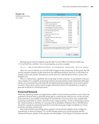 Why Use Clustering with Hyper-V? |  353
Figure 7.10
Enabling monitoring
of a service
Monitoring can also be enabled using the Add-ClusterVMMonitoredItem cmdlet and
-VirtualMachine, with the -Service parameters, as in this example:
PS C:  Add-ClusterVMMonitoredItem -VirtualMachine savdaltst01 -Service spooler
After two service failures, an event ID 1250 is logged in the system log. At this point, the VM
will be restarted, initially on the same host. On subsequent failures, however, it will restart on
another node in the cluster. This process can be seen in a video located at http://youtu.be/
H1EghdniZ1I.
This is a rudimentary capability, but it may help in some scenarios. As mentioned in the pre-
vious chapter, for a complete monitoring solution, leverage System Center Operations Manager,
which can run monitoring with deep OS and application knowledge that can be used to gener-
ate alerts. Those alerts can be used to trigger automated actions for remediation or simply to
generate incidents in a ticketing system.
Protected Network
While the operating system and applications within virtual machines perform certain tasks, the
usefulness of those tasks is generally being able to communicate with services via the network.
If the network is unavailable on the Hyper-V host that the virtual machine uses, traditionally
clustering would take no action, which has been a huge weakness. As far as clustering is aware,
the virtual machine is still fine; it’s running with no problems. Windows Server 2012 R2 intro-
duced the concept of a protected network to solve this final gap in high availability of virtual
machines and their connectivity.
The Protected Network setting allows specific virtual network adapters to be configured
as protected, as shown in Figure 7.11, via the Settings option of a virtual machine and the
Advanced Features options of the specific network adapter. If the Hyper-V host loses network
 