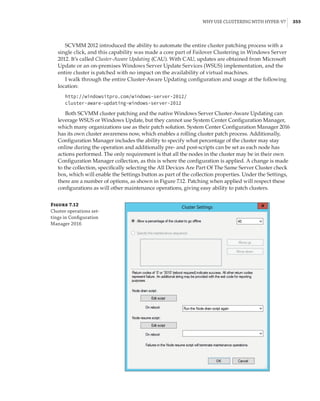 Why Use Clustering with Hyper-V? |  355
SCVMM 2012 introduced the ability to automate the entire cluster patching process with a
single click, and this capability was made a core part of Failover Clustering in Windows Server
2012. It’s called Cluster-Aware Updating (CAU). With CAU, updates are obtained from Microsoft
Update or an on-premises Windows Server Update Services (WSUS) implementation, and the
entire cluster is patched with no impact on the availability of virtual machines.
I walk through the entire Cluster-Aware Updating configuration and usage at the following
location:
http://windowsitpro.com/windows-server-2012/
cluster-aware-updating-windows-server-2012
Both SCVMM cluster patching and the native Windows Server Cluster-Aware Updating can
leverage WSUS or Windows Update, but they cannot use System Center Configuration Manager,
which many organizations use as their patch solution. System Center Configuration Manager 2016
has its own cluster awareness now, which enables a rolling cluster patch process. Additionally,
Configuration Manager includes the ability to specify what percentage of the cluster may stay
online during the operation and additionally pre- and post-scripts can be set as each node has
actions performed. The only requirement is that all the nodes in the cluster may be in their own
Configuration Manager collection, as this is where the configuration is applied. A change is made
to the collection, specifically selecting the All Devices Are Part Of The Same Server Cluster check
box, which will enable the Settings button as part of the collection properties. Under the Settings,
there are a number of options, as shown in Figure 7.12. Patching when applied will respect these
configurations as will other maintenance operations, giving easy ability to patch clusters.
Figure 7.12
Cluster operations set-
tings in Configuration
Manager 2016
 