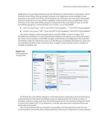 Why Use Clustering with Hyper-V? |  357
applications is to provide protection from the VM failing or the host that is running the virtual
machines from failing. Having multiple instances of an application across multiple virtual
machines is not useful if all of the virtual machines are running on the same host. Fortunately,
Failover Clustering has an anti-affinity capability, which ensures where possible that virtual
machines in the same anti-affinity group are not placed on the same Hyper-V host. To set the
anti-affinity group for a virtual machine, use cluster.exe or PowerShell:
◆
◆ (Get-ClusterGroup VM).AntiAffinityClassNames = AntiAffinityGroupName
◆
◆ cluster.exe group VM /prop AntiAffinityClassNames=AntiAffinityGroupName
The cluster affinity can be set graphically by using SCVMM, as shown in Figure 7.13.
SCVMM uses availability set as the nomenclature instead of anti-affinity group. Open the proper-
ties of the virtual machine in SCVMM, navigate to the Hardware Configuration tab, and select
Availability under the Advanced section. Use the Manage Availability Sets button to create new
sets and then add them to the virtual machine. A single virtual machine can be a member of
multiple availability sets.
Figure 7.13
Setting affinity by
using SCVMM
By default, this anti-affinity solution is a soft enforcement: Clustering will do its best to keep
virtual machines in the same anti-affinity group on separate hosts, but if it has no choice, it
will place instances on the same host. This enforcement can be set to hard by setting the cluster
ClusterEnforcedAntiAffinity attribute to 1, but this may mean that virtual machines may
not be able to be started.
For virtual machines that are clustered, it is possible to set the preferred owners for each
virtual machine and set the order of their preference. However, it’s important to realize that just
 