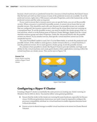 358  |Chapter 7  Failover Clustering and Migration Technologies
because a host is not set as a preferred owner for a resource (virtual machine), that doesn’t mean
that the host can’t still run that resource if none of the preferred owners are available. To set the
preferred owners, right-click a VM resource and select Properties, and in the General tab, set the
preferred owners and the order as required.
If you want to ensure that a resource never runs on specific hosts, you can set the possible
owners. When a resource is restricted to possible owners, it cannot run on hosts that are not
possible owners. This should be used with care, because if no possible owners are available
that are configured, the resource cannot start, which may be worse than it just not running on
a nonoptimal host. To set the possible owners, you need to modify the cluster group of the vir-
tual machine, which is in the bottom pane of Failover Cluster Manager. Right-click the virtual
machine resource group and select Properties. Under the Advanced Policies tab, the possible
owners are shown. If you unselect servers, that specific virtual machine cannot run on the
unselected servers.
The same PowerShell cmdlet is used, Set-ClusterOwnerNode, to set both the preferred and
possible owners. If the cmdlet is used against a cluster resource (that is, a virtual machine), it
sets the preferred owners. If it is used against a cluster group, it sets the possible owners.
It’s common where possible to cluster the Hyper-V hosts to provide mobility and high avail-
ability for the virtual machines and create guest clusters where applications running within the
virtual machines are cluster aware. This can be seen in Figure 7.14.
Figure 7.14
Guest cluster running
within a Hyper-V host
cluster
Guest Cluster
Hyper-V Host Cluster
Configuring a Hyper-V Cluster
Creating a Hyper-V cluster is essentially the same process as creating any cluster running on
Windows Server 2012 or above. You need to follow some general guidelines:
◆
◆ Ensure that the nodes in the cluster are running the same hardware, especially for the pro-
cessor. If different generations of processor are used, it may be required to configure the
processor compatibility attribute on virtual machines to enable migration between hosts
without downtime.
◆
◆ Ensure access to shared storage to enable virtual machines to be stored on Cluster Shared
Volumes.
 