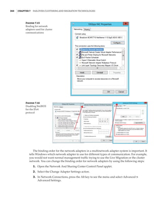 360  |Chapter 7  Failover Clustering and Migration Technologies
Figure 7.15
Binding for network
adapters used for cluster
communications
Figure 7.16
Disabling NetBIOS
for the IPv4
protocol
The binding order for the network adapters in a multinetwork adapter system is important. It
tells Windows which network adapter to use for different types of communication. For example,
you would not want normal management traffic trying to use the Live Migration or the cluster
network. You can change the binding order for network adapters by using the following steps:
	1.	 Open the Network And Sharing Center Control Panel applet.
	2.	 Select the Change Adapter Settings action.
	3.	 In Network Connections, press the Alt key to see the menu and select Advanced ➣
Advanced Settings.
 