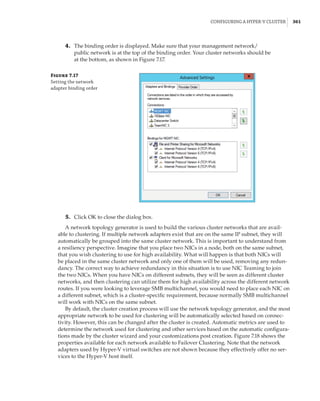 Configuring a Hyper-V Cluster |  361
	4.	 The binding order is displayed. Make sure that your management network/
public network is at the top of the binding order. Your cluster networks should be
at the bottom, as shown in Figure 7.17.
Figure 7.17
Setting the network
adapter binding order
	5.	 Click OK to close the dialog box.
A network topology generator is used to build the various cluster networks that are avail-
able to clustering. If multiple network adapters exist that are on the same IP subnet, they will
automatically be grouped into the same cluster network. This is important to understand from
a resiliency perspective. Imagine that you place two NICs in a node, both on the same subnet,
that you wish clustering to use for high availability. What will happen is that both NICs will
be placed in the same cluster network and only one of them will be used, removing any redun-
dancy. The correct way to achieve redundancy in this situation is to use NIC Teaming to join
the two NICs. When you have NICs on different subnets, they will be seen as different cluster
networks, and then clustering can utilize them for high availability across the different network
routes. If you were looking to leverage SMB multichannel, you would need to place each NIC on
a different subnet, which is a cluster-specific requirement, because normally SMB multichannel
will work with NICs on the same subnet.
By default, the cluster creation process will use the network topology generator, and the most
appropriate network to be used for clustering will be automatically selected based on connec-
tivity. However, this can be changed after the cluster is created. Automatic metrics are used to
determine the network used for clustering and other services based on the automatic configura-
tions made by the cluster wizard and your customizations post creation. Figure 7.18 shows the
properties available for each network available to Failover Clustering. Note that the network
adapters used by Hyper-V virtual switches are not shown because they effectively offer no ser-
vices to the Hyper-V host itself.
 