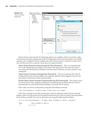 362  |Chapter 7  Failover Clustering and Migration Technologies
Figure 7.18
Cluster network
properties
Notice that for each network, the following options are available, which are initially config-
ured during clustering setup based on the IP configuration of the network adapter and whether
a gateway was configured. These configure the role of the networks in relation to cluster activi-
ties, and they also have a numeric value, shown in square brackets:
Allow Cluster Network Communication On This Network [1]    This is set automatically
for any IP-enabled network adapter, and it allows the cluster to use this network if neces-
sary unless the iSCSI Software Initiator is bound to the IP address, in which case this is not
configured.
Allow Clients To Connect Through This Network [3]    This is set automatically if the IP
configuration for the network adapter has a gateway defined, which suggests external com-
munication and therefore client communication.
Do Not Allow Cluster Network Communication On This Network [0]    The cluster cannot
use this network. This would be configured on something like an iSCSI network, which is
automatically set if the iSCSI Software Initiator is bound to the IP address.
These roles can also be configured by using this PowerShell command:
(Get-ClusterNetwork network name).Role=new role number
These three settings are used by clustering to create an automatic metric for each network
adapter, which sets the priority for the preferred network to be used for cluster communications
from all those available. You can see the metrics by using the following PowerShell:
PS C: Get-ClusterNetwork | ft Name, Role, AutoMetric, Metric -AutoSize
Name Role AutoMetric Metric
—— ——————————
 