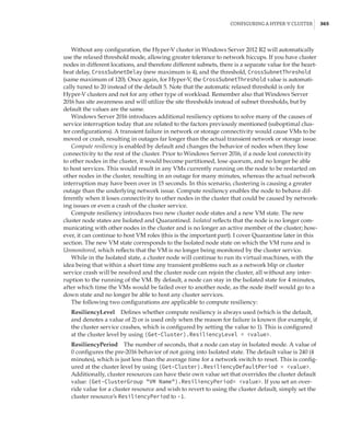 Configuring a Hyper-V Cluster |  365
Without any configuration, the Hyper-V cluster in Windows Server 2012 R2 will automatically
use the relaxed threshold mode, allowing greater tolerance to network hiccups. If you have cluster
nodes in different locations, and therefore different subnets, there is a separate value for the heart-
beat delay, CrossSubnetDelay (new maximum is 4), and the threshold, CrossSubnetThreshold
(same maximum of 120). Once again, for Hyper-V, the CrossSubnetThreshold value is automati-
cally tuned to 20 instead of the default 5. Note that the automatic relaxed threshold is only for
Hyper-V clusters and not for any other type of workload. Remember also that Windows Server
2016 has site awareness and will utilize the site thresholds instead of subnet thresholds, but by
default the values are the same.
Windows Server 2016 introduces additional resiliency options to solve many of the causes of
service interruption today that are related to the factors previously mentioned (suboptimal clus-
ter configurations). A transient failure in network or storage connectivity would cause VMs to be
moved or crash, resulting in outages far longer than the actual transient network or storage issue.
Compute resiliency is enabled by default and changes the behavior of nodes when they lose
connectivity to the rest of the cluster. Prior to Windows Server 2016, if a node lost connectivity
to other nodes in the cluster, it would become partitioned, lose quorum, and no longer be able
to host services. This would result in any VMs currently running on the node to be restarted on
other nodes in the cluster, resulting in an outage for many minutes, whereas the actual network
interruption may have been over in 15 seconds. In this scenario, clustering is causing a greater
outage than the underlying network issue. Compute resiliency enables the node to behave dif-
ferently when it loses connectivity to other nodes in the cluster that could be caused by network-
ing issues or even a crash of the cluster service.
Compute resiliency introduces two new cluster node states and a new VM state. The new
cluster node states are Isolated and Quarantined. Isolated reflects that the node is no longer com-
municating with other nodes in the cluster and is no longer an active member of the cluster; how-
ever, it can continue to host VM roles (this is the important part). I cover Quarantine later in this
section. The new VM state corresponds to the Isolated node state on which the VM runs and is
Unmonitored, which reflects that the VM is no longer being monitored by the cluster service.
While in the Isolated state, a cluster node will continue to run its virtual machines, with the
idea being that within a short time any transient problems such as a network blip or cluster
service crash will be resolved and the cluster node can rejoin the cluster, all without any inter-
ruption to the running of the VM. By default, a node can stay in the Isolated state for 4 minutes,
after which time the VMs would be failed over to another node, as the node itself would go to a
down state and no longer be able to host any cluster services.
The following two configurations are applicable to compute resiliency:
ResiliencyLevel    Defines whether compute resiliency is always used (which is the default,
and denotes a value of 2) or is used only when the reason for failure is known (for example, if
the cluster service crashes, which is configured by setting the value to 1). This is configured
at the cluster level by using (Get-Cluster).ResiliencyLevel = value.
ResiliencyPeriod    The number of seconds, that a node can stay in Isolated mode. A value of
0 configures the pre-2016 behavior of not going into Isolated state. The default value is 240 (4
minutes), which is just less than the average time for a network switch to reset. This is config-
ured at the cluster level by using (Get-Cluster).ResiliencyDefaultPeriod = value.
Additionally, cluster resources can have their own value set that overrides the cluster default
value: (Get-ClusterGroup VM Name).ResiliencyPeriod= value. If you set an over-
ride value for a cluster resource and wish to revert to using the cluster default, simply set the
cluster resource’s ResiliencyPeriod to -1.
 