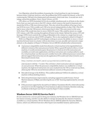 History of Hyper-V |  15
Live Migration solved the problem of pausing the virtual machine to copy its memory
between hosts. It did not, however, solve the problem that NTFS couldn’t be shared, so the LUN
containing the VM had to be dismounted and mounted, which took time. A second new tech-
nology solved this problem: Cluster Shared Volumes, or CSV.
CSV allows an NTFS-formatted LUN to be available simultaneously to all hosts in the cluster.
Every host can read and write to the CSV volume, which removes the need to dismount and
mount the LUN as VMs move between hosts. This also solved the problem of having to have
one LUN for every VM to enable each VM to be moved independently of other VMs. (The LUN
had to move when the VM moved, which meant that if other VMs were stored on the same
LUN, those VMs would also have to move.) With CSV, many VMs could be stored on a single
CSV volume, with VMs running throughout all hosts in the cluster. Behind the scenes, CSV still
leverages NTFS, but it controls the writing of Metadata to the volume to a single host for each
CSV volume to avoid any risk of NTFS corruption. This is also explained in detail in Chapter 7.
With Live Migration and CSV technologies working in unison, the ability to move a virtual
machine between hosts in a cluster with no downtime was now possible and removed a major
obstacle to the adoption of Hyper-V. Windows Server 2008 R2 included other enhancements:
◆
◆ A processor compatibility mode that allowed a virtual machine to be migrated between
different versions of the same processor family. When a guest OS started within a virtual
machine, it would commonly query the processor to find out all of the instruction sets
available, as would some applications, and those instruction sets would possibly be used.
If a virtual machine was then moved to another host with a different processor version that
did not support that instruction set, the application/OS would crash when it tried to use it.
Download Coreinfo from:
http://technet.microsoft.com/en-us/sysinternals/cc835722.aspx
and execute it with the -f switch. This will show which instruction sets are supported
on your processor. When the processor compatibility feature was enabled for a virtual
machine, the high-level instruction sets were masked from the VM so it did not use them,
allowing the VM to be moved between different versions of the processor.
◆
◆ Hot-add of storage to the SCSI bus. This enabled additional VHDs to be added to a virtual
machine without shutting it down.
◆
◆ Network performance improvements, including support for jumbo frames, Virtual
Machine Queues (VMQs), and allowing the use of NIC Teaming implemented by network
drivers
◆
◆ If the processor supported it, Second Level Address Translation (SLAT), which allowed the
processor to own the mapping of virtual memory to physical memory, therefore reducing
overhead on the hypervisor. SLAT is used by Hyper-V when available.
Windows Server 2008 R2 Service Pack 1
It’s not common for a service pack to bring new features, but Windows Server 2008 R2 had one
key feature missing, and this was the ability to change dynamically the amount of memory
available to a virtual machine. SP1 for Windows Server 2008 R2 added the Dynamic Memory
feature, which was different from how other hypervisors handled memory optimization.
 